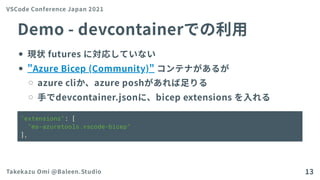 Demo-devcontainerでの利用
現状futuresに対応していない
"AzureBicep (Community)"コンテナがあるが
azurecliか、azureposhがあれば足りる
手でdevcontainer.jsonに、bicep extensionsを入れる
"extensions": [
"ms-azuretools.vscode-bicep"
],
VSCode Conference Japan 2021
Takekazu Omi @Baleen.Studio 13
 