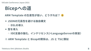 Bicepへの道
ARM Templateの生産性が低い、どうすれば？
JSONの冗長性を避ける独自構文
DSLの導入
型を導入
IDE支援の強化、インテリセンス(=LanguageServerの実装）
※ARM TemplateとBicepの関係は、JS とTSに類似
VSCode Conference Japan 2021
Takekazu Omi @Baleen.Studio 8
 