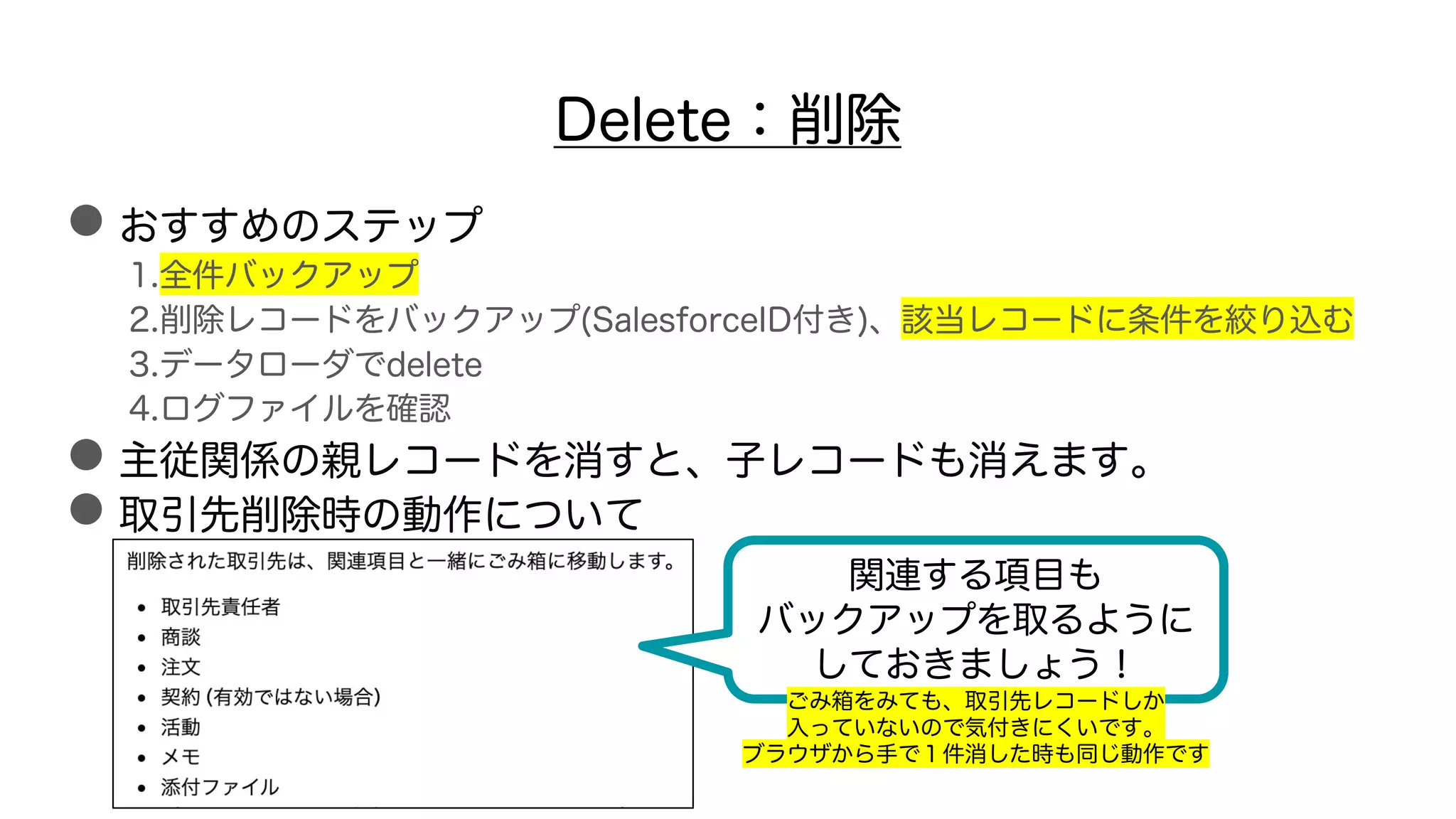 Delete：削除
●おすすめのステップ
1.全件バックアップ
2.削除レコードをバックアップ(SalesforceID付き)、該当レコードに条件を絞り込む
3.データローダでdelete
4.ログファイルを確認
●主従関係の親レコードを消すと、子レコードも消えます。
●取引先削除時の動作について
関連する項目も
バックアップを取るように
しておきましょう！
ごみ箱をみても、取引先レコードしか
入っていないので気付きにくいです。
ブラウザから手で１件消した時も同じ動作です
 