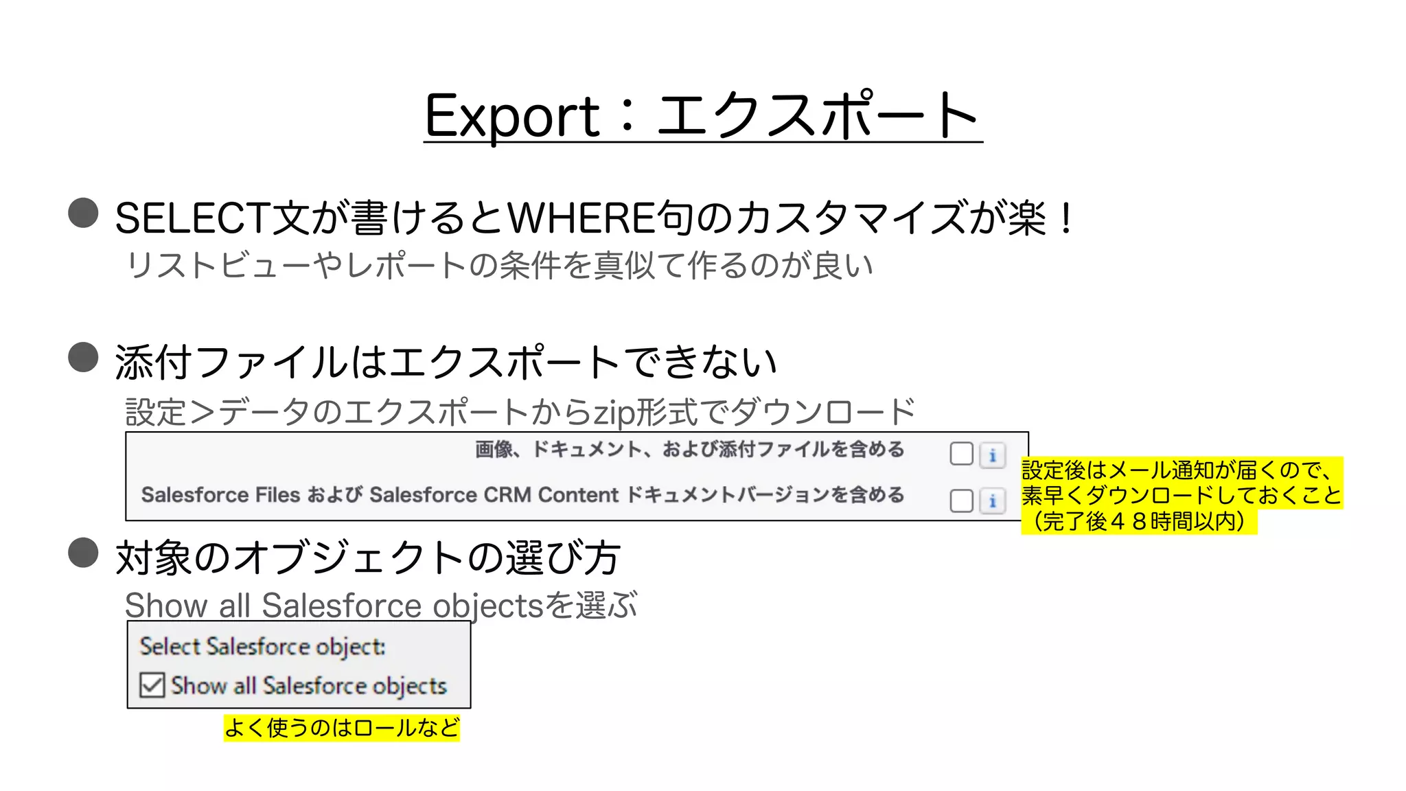 Export：エクスポート
●SELECT文が書けるとWHERE句のカスタマイズが楽！
リストビューやレポートの条件を真似て作るのが良い
●添付ファイルはエクスポートできない
設定＞データのエクスポートからzip形式でダウンロード
●対象のオブジェクトの選び方
Show all Salesforce objectsを選ぶ
よく使うのはロールなど
設定後はメール通知が届くので、
素早くダウンロードしておくこと
（完了後４８時間以内）
 