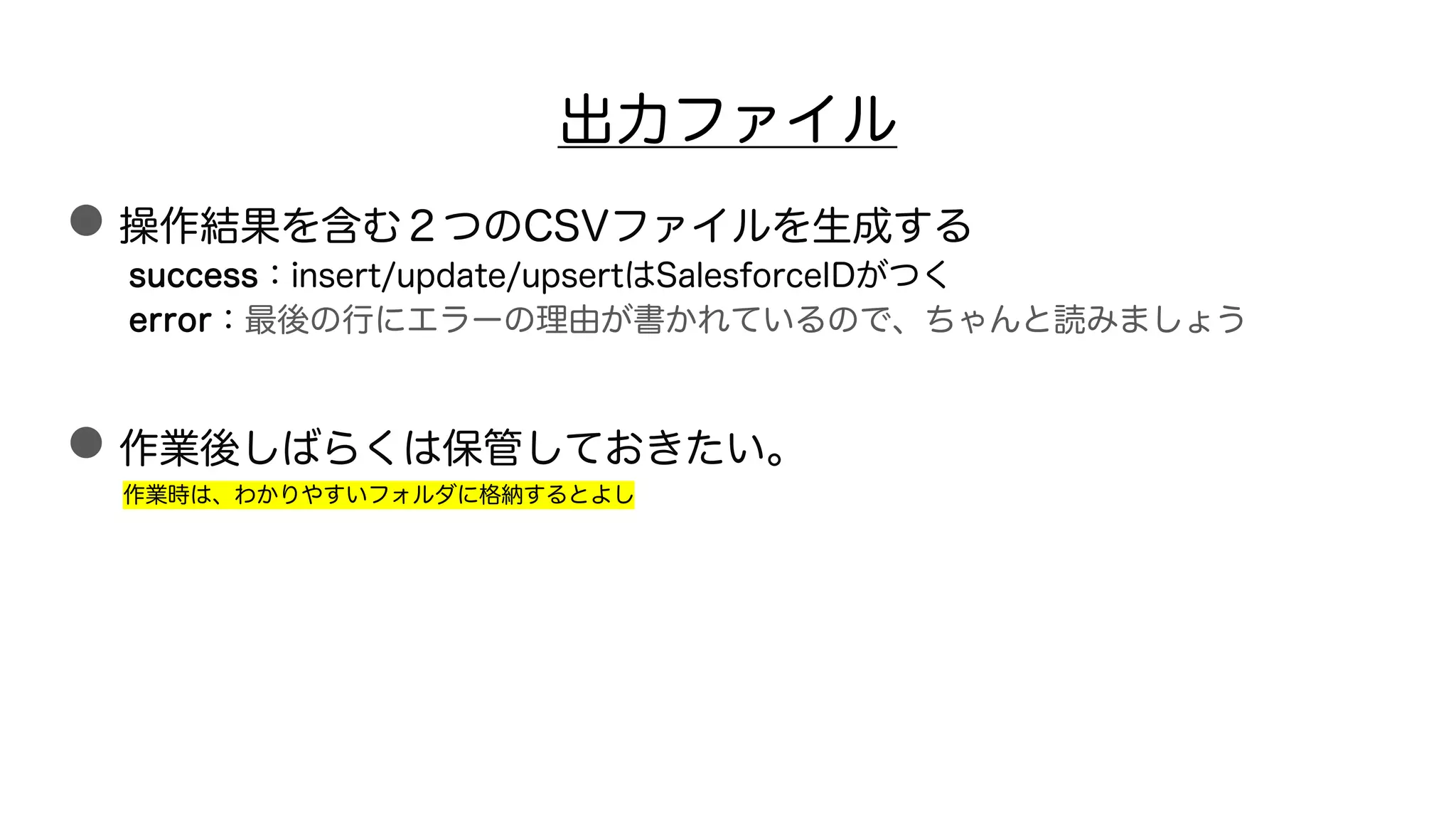 出力ファイル
●操作結果を含む２つのCSVファイルを生成する
success：insert/update/upsertはSalesforceIDがつく
error：最後の行にエラーの理由が書かれているので、ちゃんと読みましょう
●作業後しばらくは保管しておきたい。
作業時は、わかりやすいフォルダに格納するとよし
 