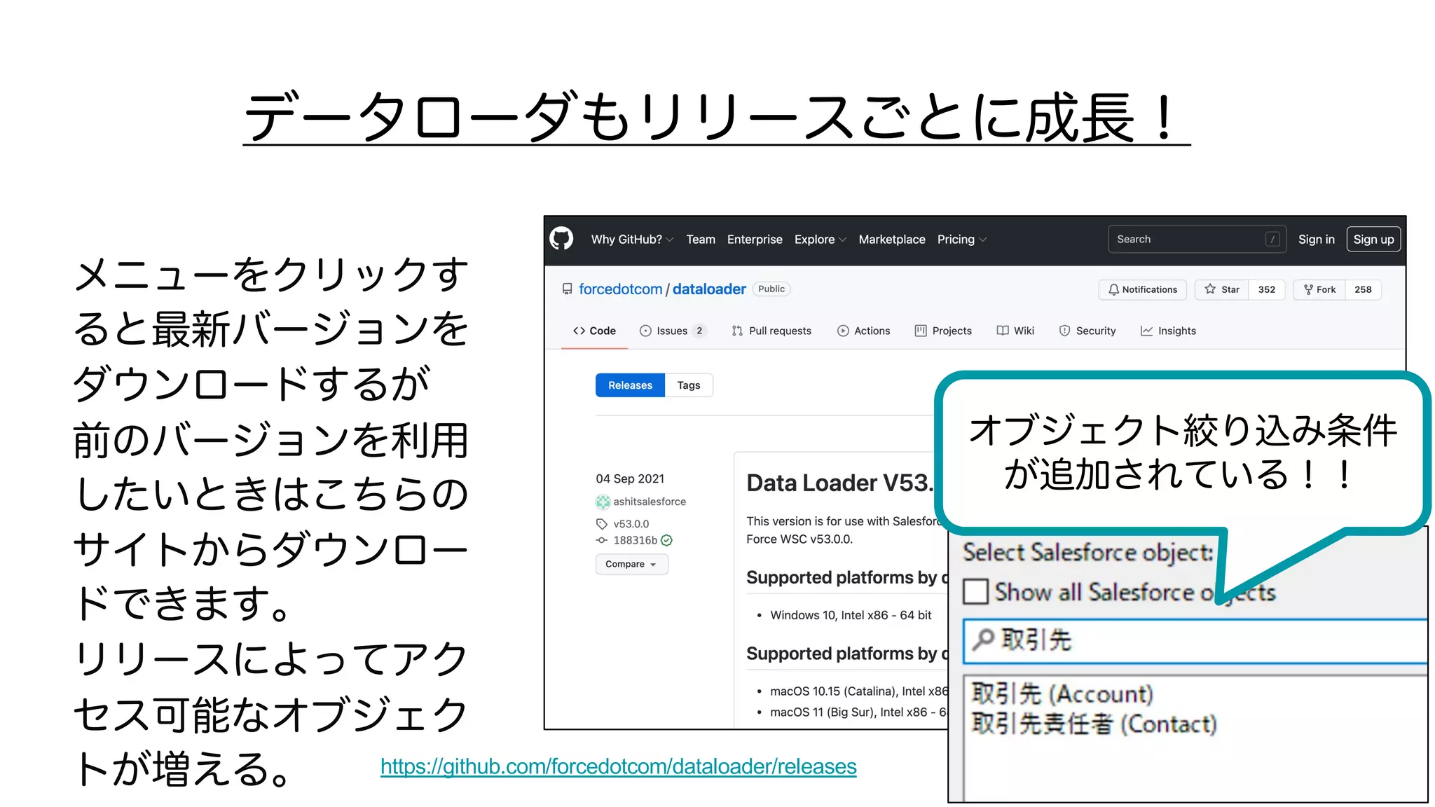 データローダもリリースごとに成長！
メニューをクリックす
ると最新バージョンを
ダウンロードするが
前のバージョンを利用
したいときはこちらの
サイトからダウンロー
ドできます。
リリースによってアク
セス可能なオブジェク
トが増える。 https://github.com/forcedotcom/dataloader/releases
オブジェクト絞り込み条件
が追加されている！！
 