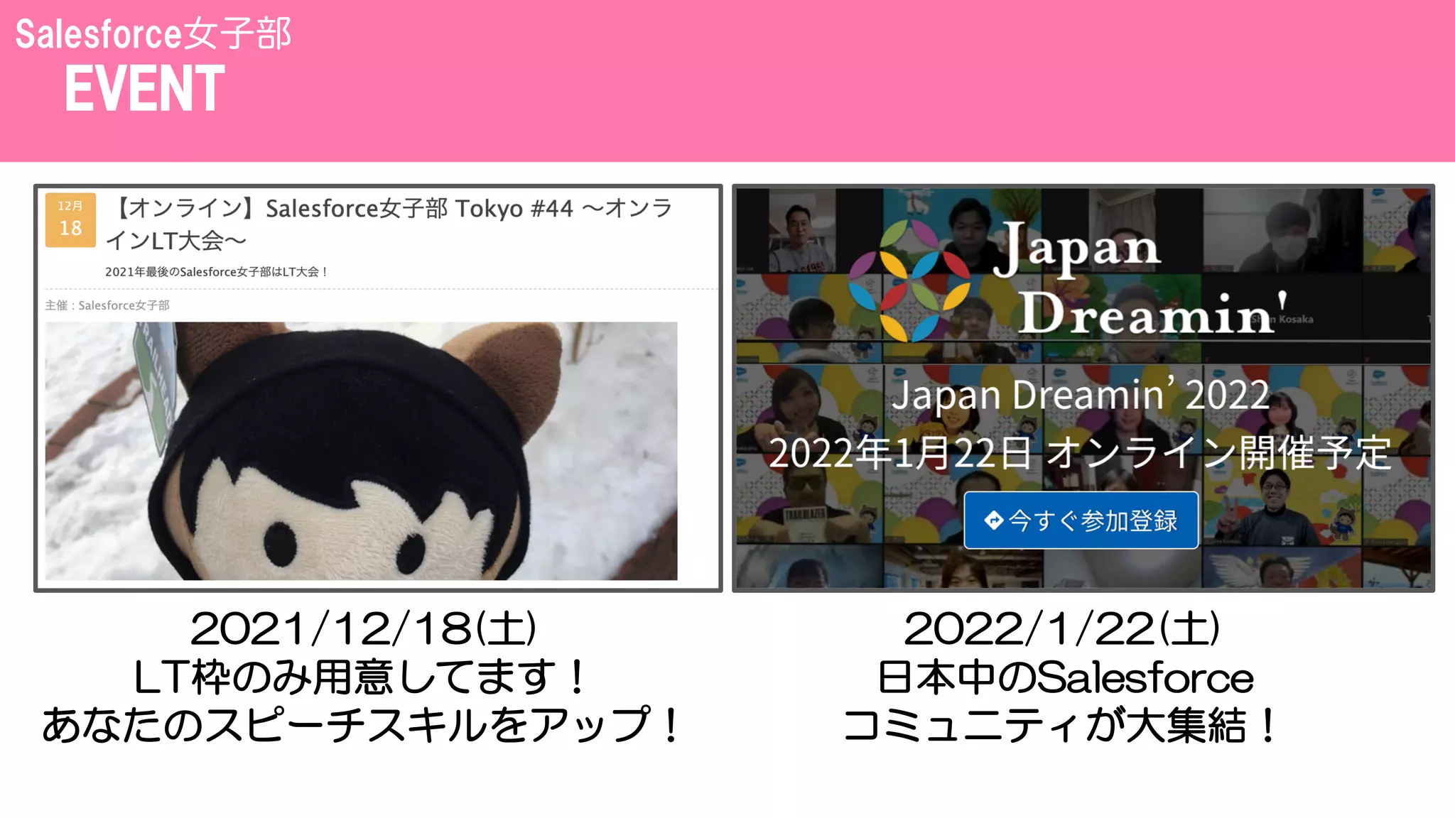 EVENT
Salesforce女子部
2021/12/18(土)
LT枠のみ用意してます！
あなたのスピーチスキルをアップ！
2022/1/22(土)
日本中のSalesforce
コミュニティが大集結！
 