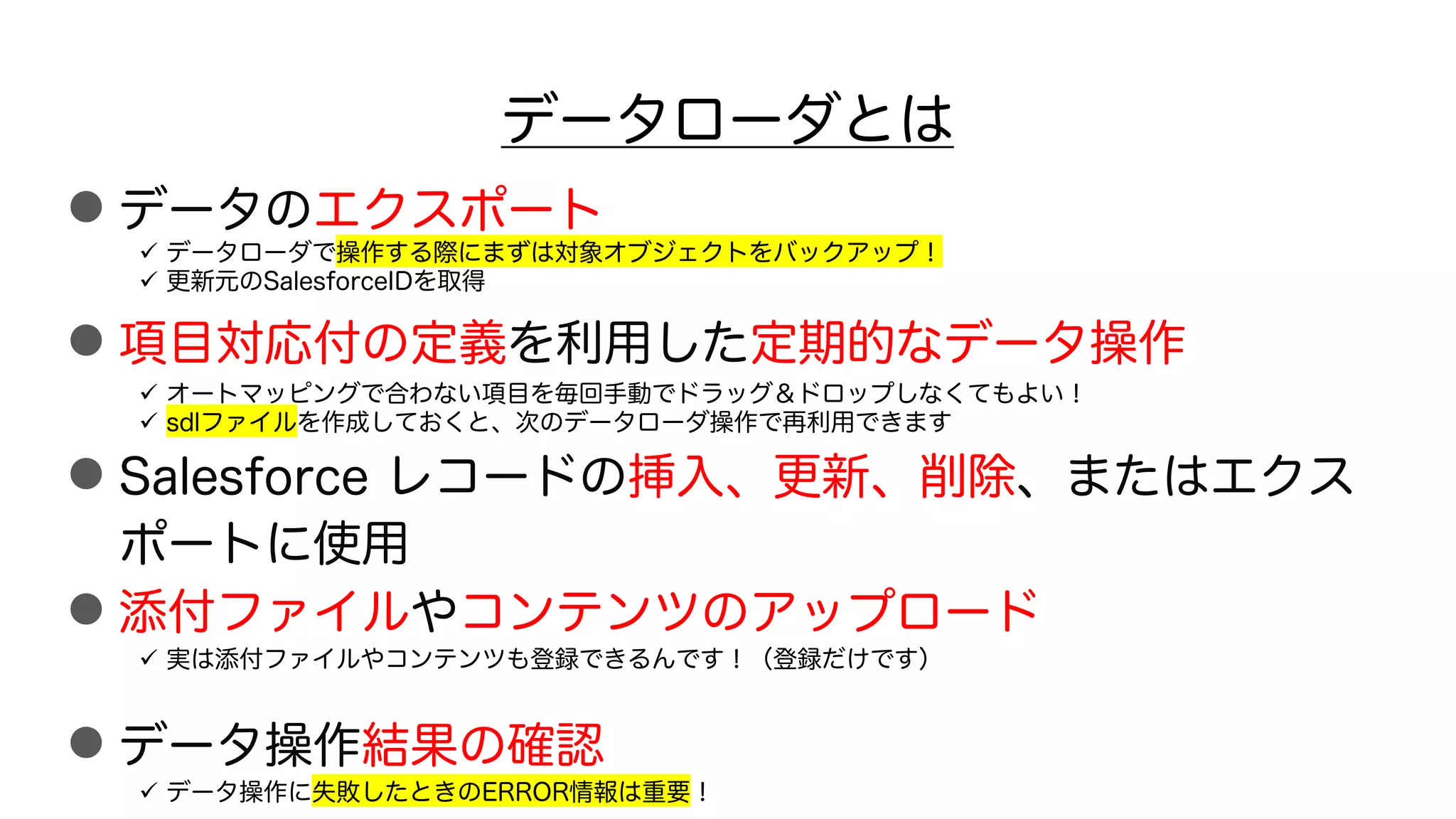 データローダとは
●データのエクスポート
●項目対応付の定義を利用した定期的なデータ操作
●Salesforce レコードの挿入、更新、削除、またはエクス
ポートに使用
●添付ファイルやコンテンツのアップロード
●データ操作結果の確認
ü データローダで操作する際にまずは対象オブジェクトをバックアップ！
ü 更新元のSalesforceIDを取得
ü オートマッピングで合わない項目を毎回手動でドラッグ＆ドロップしなくてもよい！
ü sdlファイルを作成しておくと、次のデータローダ操作で再利用できます
ü 実は添付ファイルやコンテンツも登録できるんです！（登録だけです）
ü データ操作に失敗したときのERROR情報は重要！
 