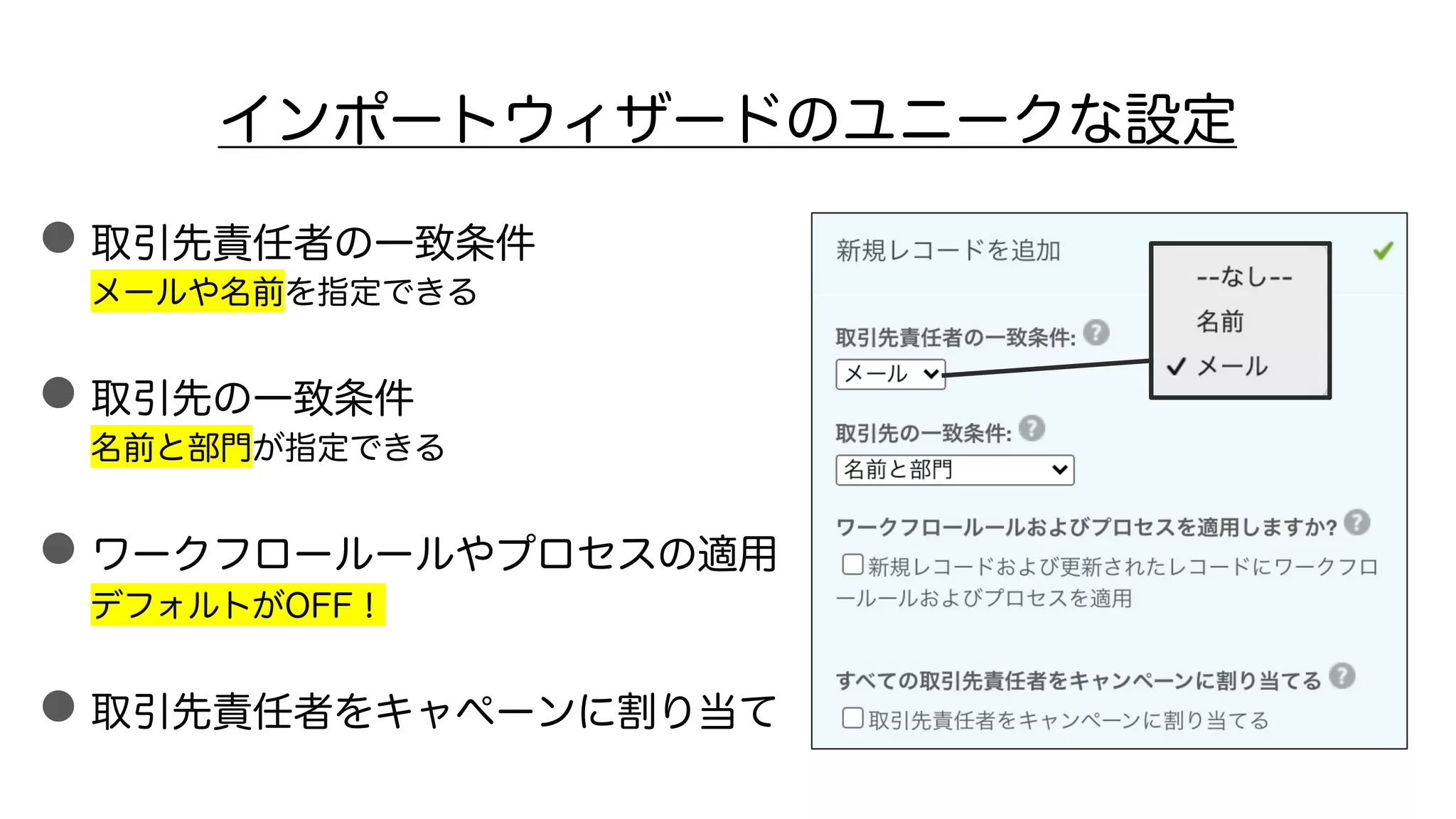 インポートウィザードのユニークな設定
●取引先責任者の一致条件
メールや名前を指定できる
●取引先の一致条件
名前と部門が指定できる
●ワークフロールールやプロセスの適用
デフォルトがOFF！
●取引先責任者をキャペーンに割り当て
 