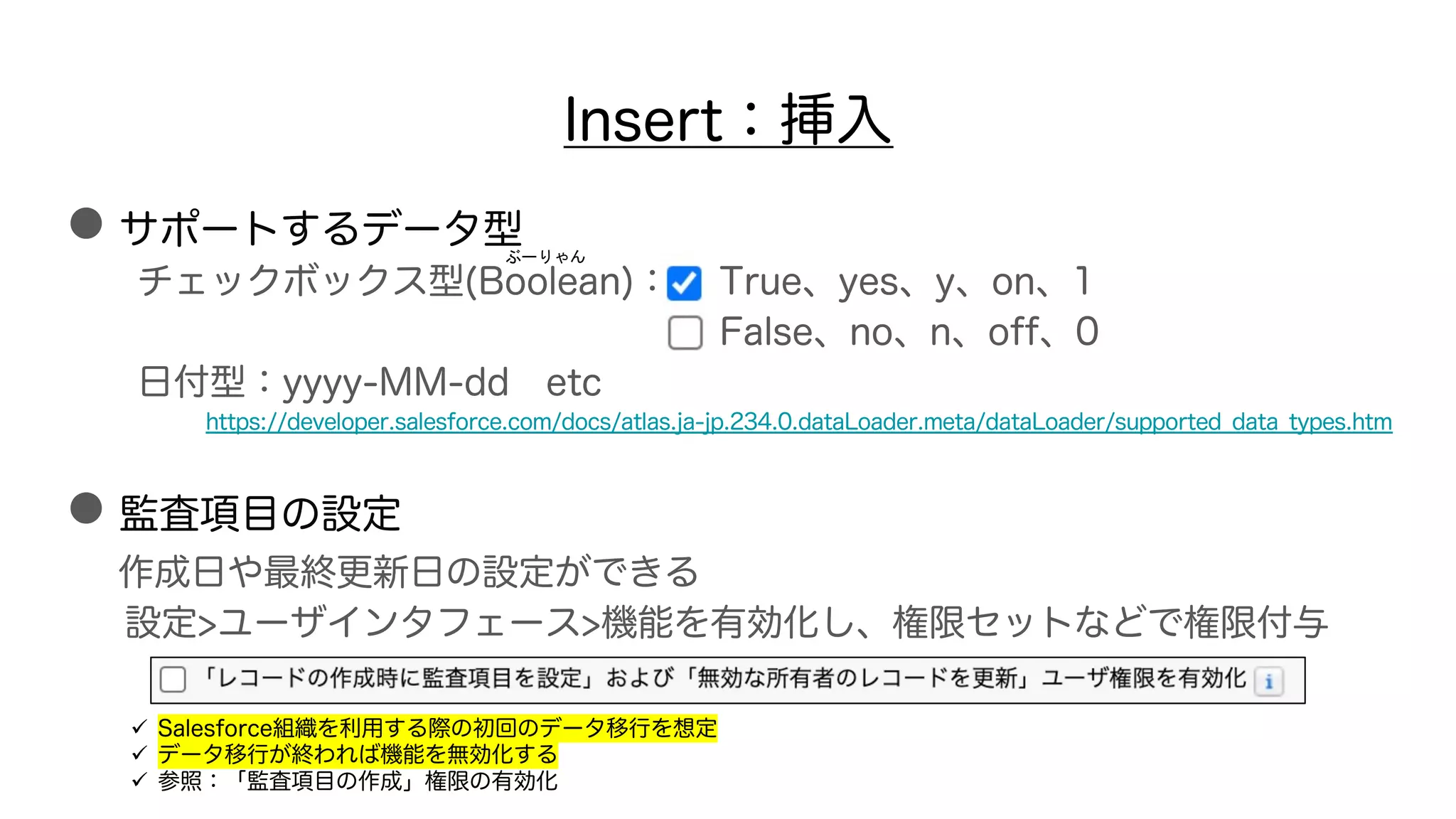 ●サポートするデータ型
チェックボックス型(Boolean)： True、yes、y、on、1
False、no、n、off、0
日付型：yyyy-MM-dd etc
https://developer.salesforce.com/docs/atlas.ja-jp.234.0.dataLoader.meta/dataLoader/supported_data_types.htm
●監査項目の設定
作成日や最終更新日の設定ができる
設定>ユーザインタフェース>機能を有効化し、権限セットなどで権限付与
Insert：挿入
ぶーりゃん
ü Salesforce組織を利用する際の初回のデータ移行を想定
ü データ移行が終われば機能を無効化する
ü 参照：「監査項目の作成」権限の有効化
 
