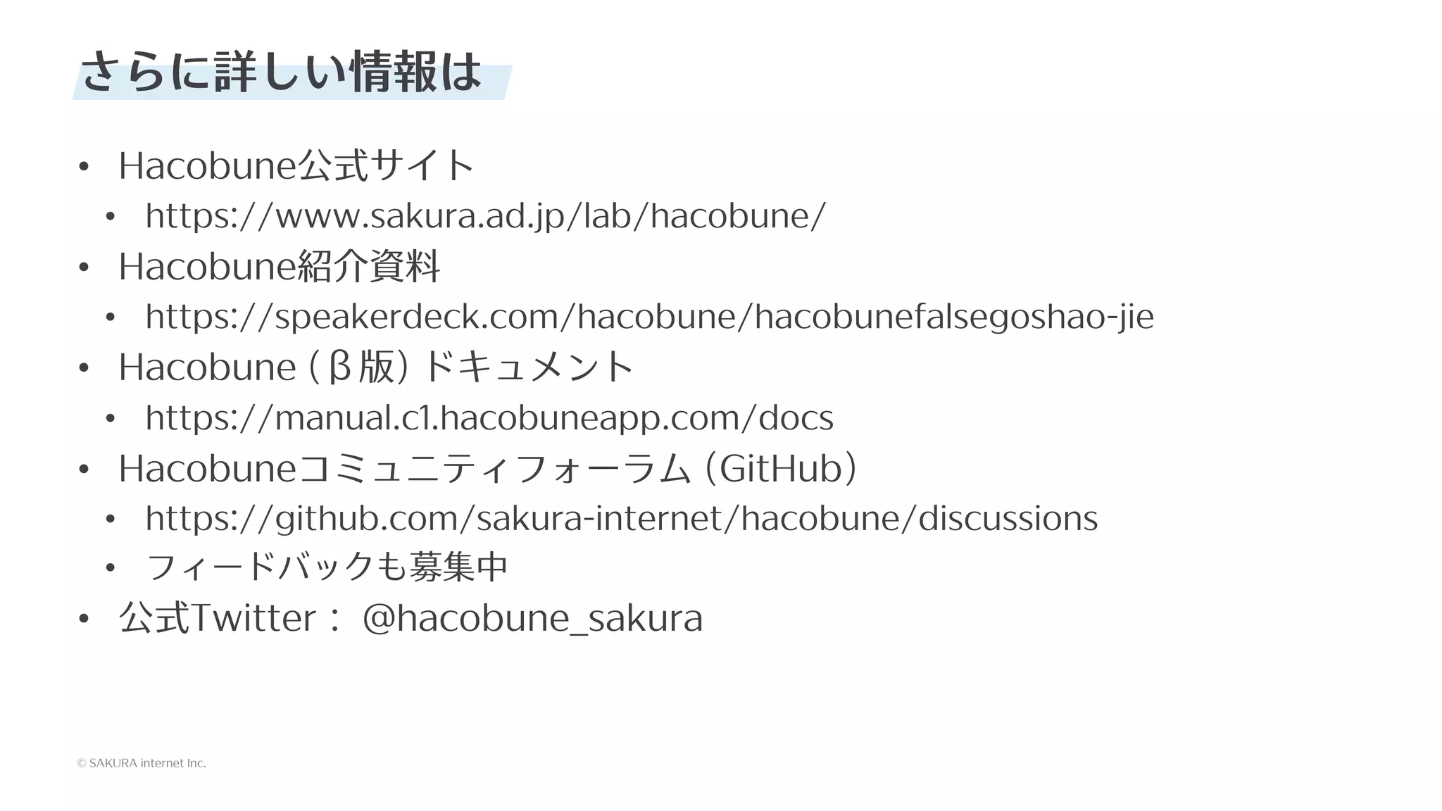 © SAKURA internet Inc.
© SAKURA internet Inc.
さらに詳しい情報は
• Hacobune公式サイト
• https://www.sakura.ad.jp/lab/hacobune/
• Hacobune紹介資料
• https://speakerdeck.com/hacobune/hacobunefalsegoshao-jie
• Hacobune (β版) ドキュメント
• https://manual.c1.hacobuneapp.com/docs
• Hacobuneコミュニティフォーラム (GitHub)
• https://github.com/sakura-internet/hacobune/discussions
• フィードバックも募集中
• 公式Twitter： @hacobune_sakura
 
