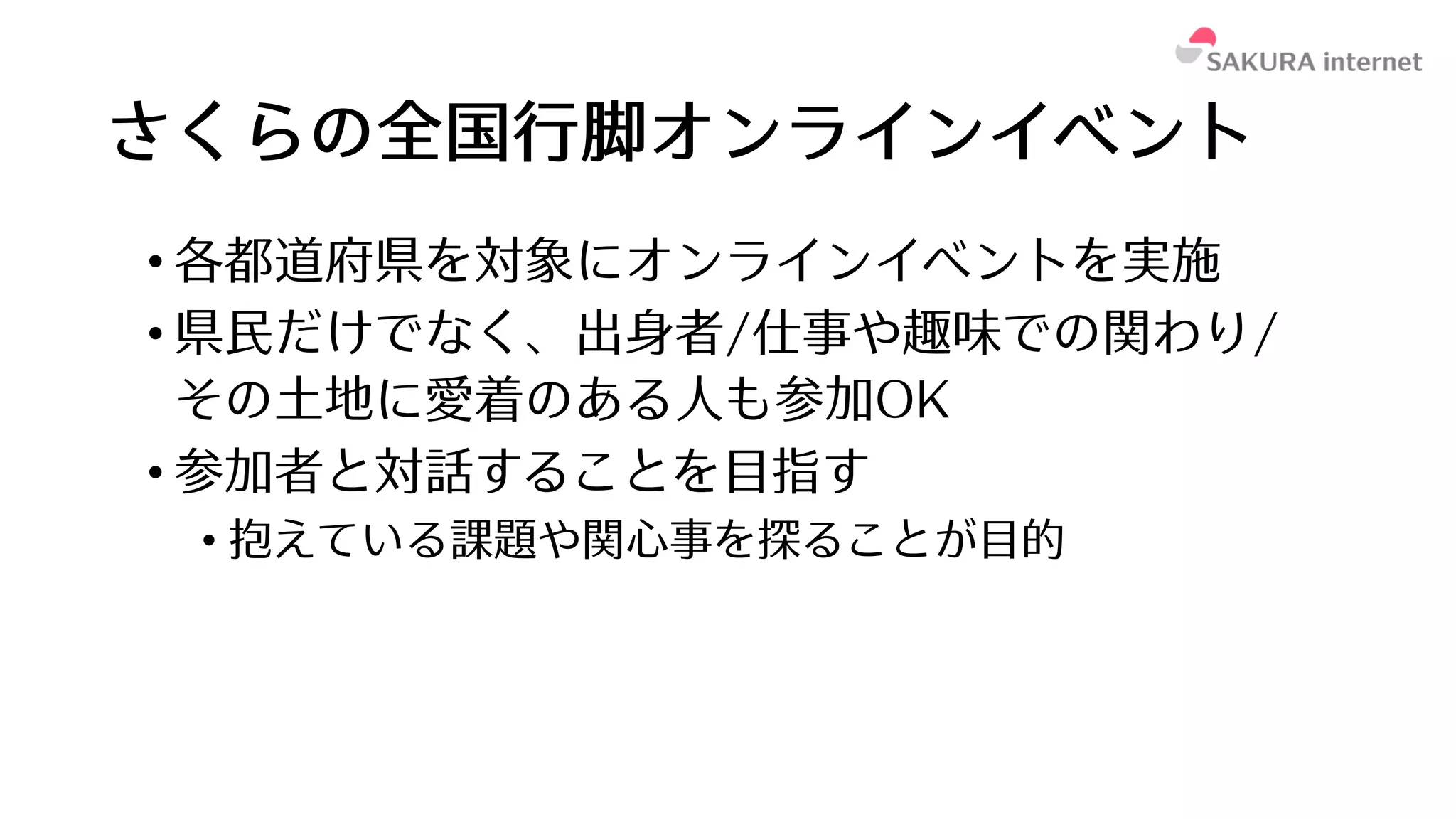さくらの全国⾏脚オンラインイベント
• 各都道府県を対象にオンラインイベントを実施
• 県⺠だけでなく、出⾝者/仕事や趣味での関わり/
その⼟地に愛着のある⼈も参加OK
• 参加者と対話することを⽬指す
• 抱えている課題や関⼼事を探ることが⽬的
 