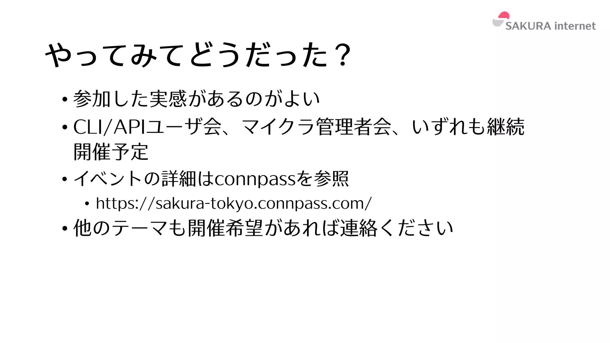 やってみてどうだった？
• 参加した実感があるのがよい
• CLI/APIユーザ会、マイクラ管理者会、いずれも継続
開催予定
• イベントの詳細はconnpassを参照
• https://sakura-tokyo.connpass.com/
• 他のテーマも開催希望があれば連絡ください
 