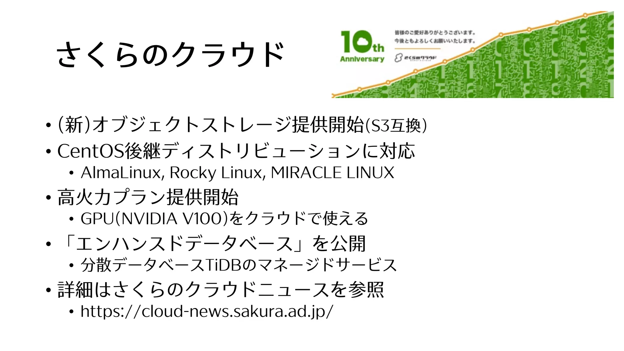 さくらのクラウド
• (新)オブジェクトストレージ提供開始(S3互換)
• CentOS後継ディストリビューションに対応
• AlmaLinux, Rocky Linux, MIRACLE LINUX
• ⾼⽕⼒プラン提供開始
• GPU(NVIDIA V100)をクラウドで使える
• 「エンハンスドデータベース」を公開
• 分散データベースTiDBのマネージドサービス
• 詳細はさくらのクラウドニュースを参照
• https://cloud-news.sakura.ad.jp/
 