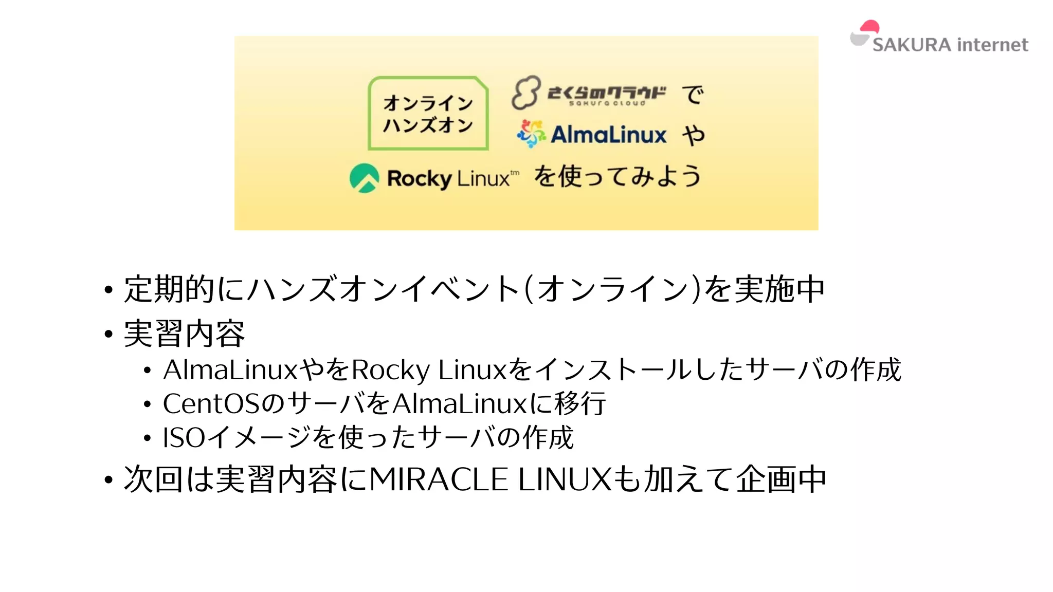 • 定期的にハンズオンイベント(オンライン)を実施中
• 実習内容
• AlmaLinuxやをRocky Linuxをインストールしたサーバの作成
• CentOSのサーバをAlmaLinuxに移⾏
• ISOイメージを使ったサーバの作成
• 次回は実習内容にMIRACLE LINUXも加えて企画中
 