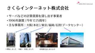 さくらインターネット株式会社
• サーバなどの計算資源を貸し出す事業者
• 1996年創業 (今年で25周年)
• 主な事業所：⼤阪(本社)/東京/福岡/⽯狩(データセンター)
※移転しました ※縮⼩・改装しました ⾚坂駅付近にあります
 
