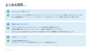 © SAKURA internet Inc.
© SAKURA internet Inc.
よくある質問
Q Arukasとの違いは？
コンセプトやサービスの⽅向性としてはアプリケーションプラットフォームという点で類似したものとなっています。
GitHub連携機能やデータベース、インメモリキャッシュなどをアドオンとして提供する点が⼤きく異なります。
A
Q 制限はありますか？
アカウント毎にプロジェクトやアプリケーションの作成数には制限があります。
作成数の制限に関してはダッシュボードのホーム画⾯から確認することができます。
またHacobuneはβ版でありLabプロダクトの位置付けですので本番環境でのご利⽤はお控えください。
A
Q 本番リリースは？
正式版の提供時期は未定です。
いただいたフィードバックや利⽤状況によってリリース時期が決定します。
A
 