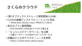 さくらのクラウド
• (新)オブジェクトストレージ提供開始(S3互換)
• CentOS後継ディストリビューションに対応
• AlmaLinux, Rocky Linux, MIRACLE LINUX
• ⾼⽕⼒プラン提供開始
• GPU(NVIDIA V100)をクラウドで使える
• 「エンハンスドデータベース」を公開
• 分散データベースTiDBのマネージドサービス
• 詳細はさくらのクラウドニュースを参照
• https://cloud-news.sakura.ad.jp/
 