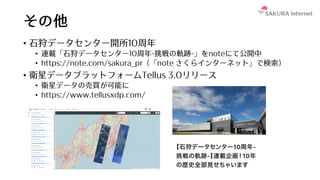 その他
• ⽯狩データセンター開所10周年
• 連載「⽯狩データセンター10周年-挑戦の軌跡-」をnoteにて公開中
• https://note.com/sakura_pr (「note さくらインターネット」で検索)
• 衛星データプラットフォームTellus 3.0リリース
• 衛星データの売買が可能に
• https://www.tellusxdp.com/
 