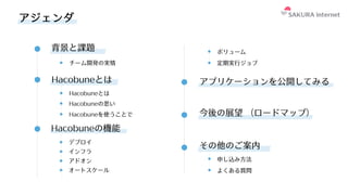 背景と課題
アプリケーションを公開してみる
今後の展望 （ロードマップ）
その他のご案内
チーム開発の実情
Hacobuneの思い
申し込み⽅法
よくある質問
アジェンダ
Hacobuneとは
Hacobuneとは
Hacobuneを使うことで
Hacobuneの機能
デプロイ
インフラ
アドオン
オートスケール
ボリューム
定期実⾏ジョブ
 