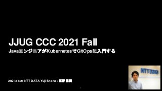 2021/11/21 NTT DATA Yuji Shono / 正野 勇嗣
JJUG CCC 2021 Fall
JavaエンジニアがKubernetesでGitOpsに入門する
1
 