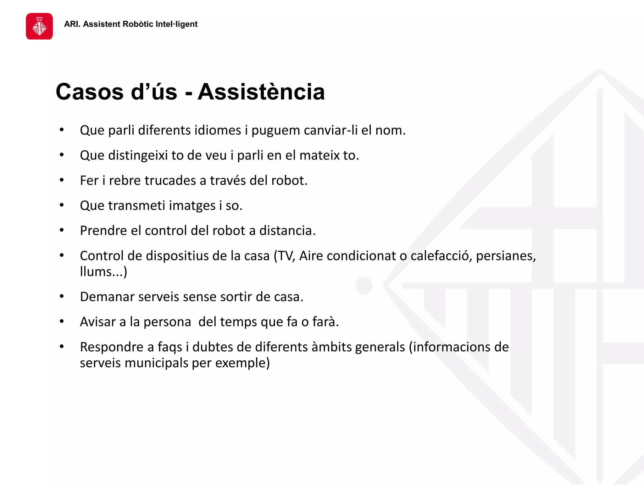 ARI. Assistent Robòtic Intel·ligent
• Que parli diferents idiomes i puguem canviar-li el nom.
• Que distingeixi to de veu i parli en el mateix to.
• Fer i rebre trucades a través del robot.
• Que transmeti imatges i so.
• Prendre el control del robot a distancia.
• Control de dispositius de la casa (TV, Aire condicionat o calefacció, persianes,
llums...)
• Demanar serveis sense sortir de casa.
• Avisar a la persona del temps que fa o farà.
• Respondre a faqs i dubtes de diferents àmbits generals (informacions de
serveis municipals per exemple)
Casos d’ús - Assistència
 