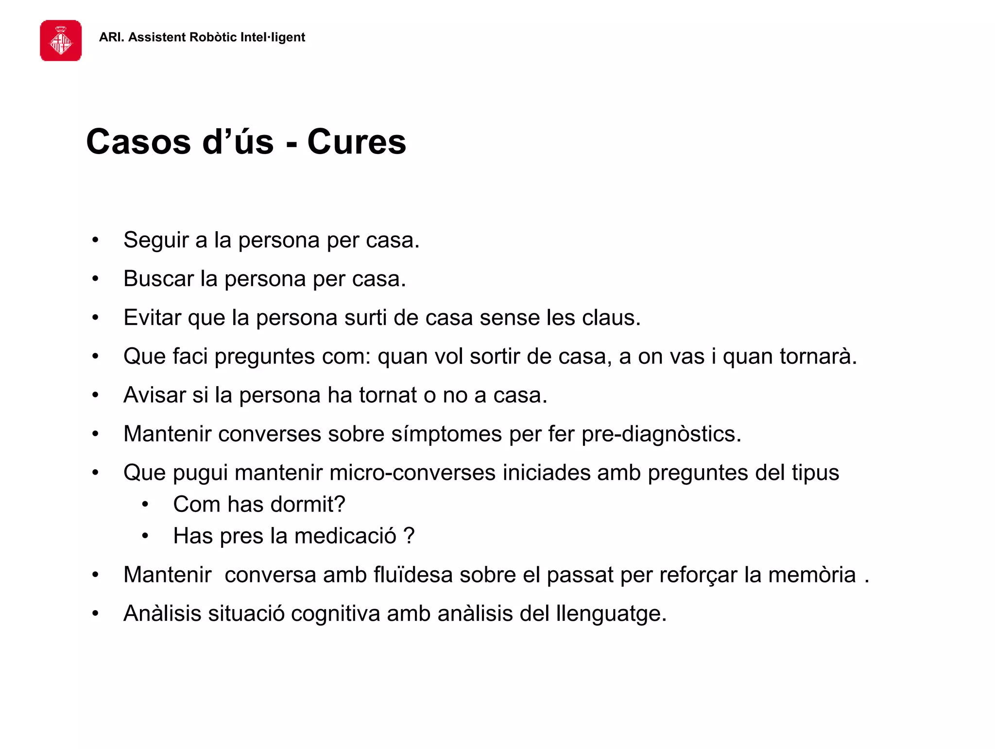 ARI. Assistent Robòtic Intel·ligent
• Seguir a la persona per casa.
• Buscar la persona per casa.
• Evitar que la persona surti de casa sense les claus.
• Que faci preguntes com: quan vol sortir de casa, a on vas i quan tornarà.
• Avisar si la persona ha tornat o no a casa.
• Mantenir converses sobre símptomes per fer pre-diagnòstics.
• Que pugui mantenir micro-converses iniciades amb preguntes del tipus
• Com has dormit?
• Has pres la medicació ?
• Mantenir conversa amb fluïdesa sobre el passat per reforçar la memòria .
• Anàlisis situació cognitiva amb anàlisis del llenguatge.
Casos d’ús - Cures
 