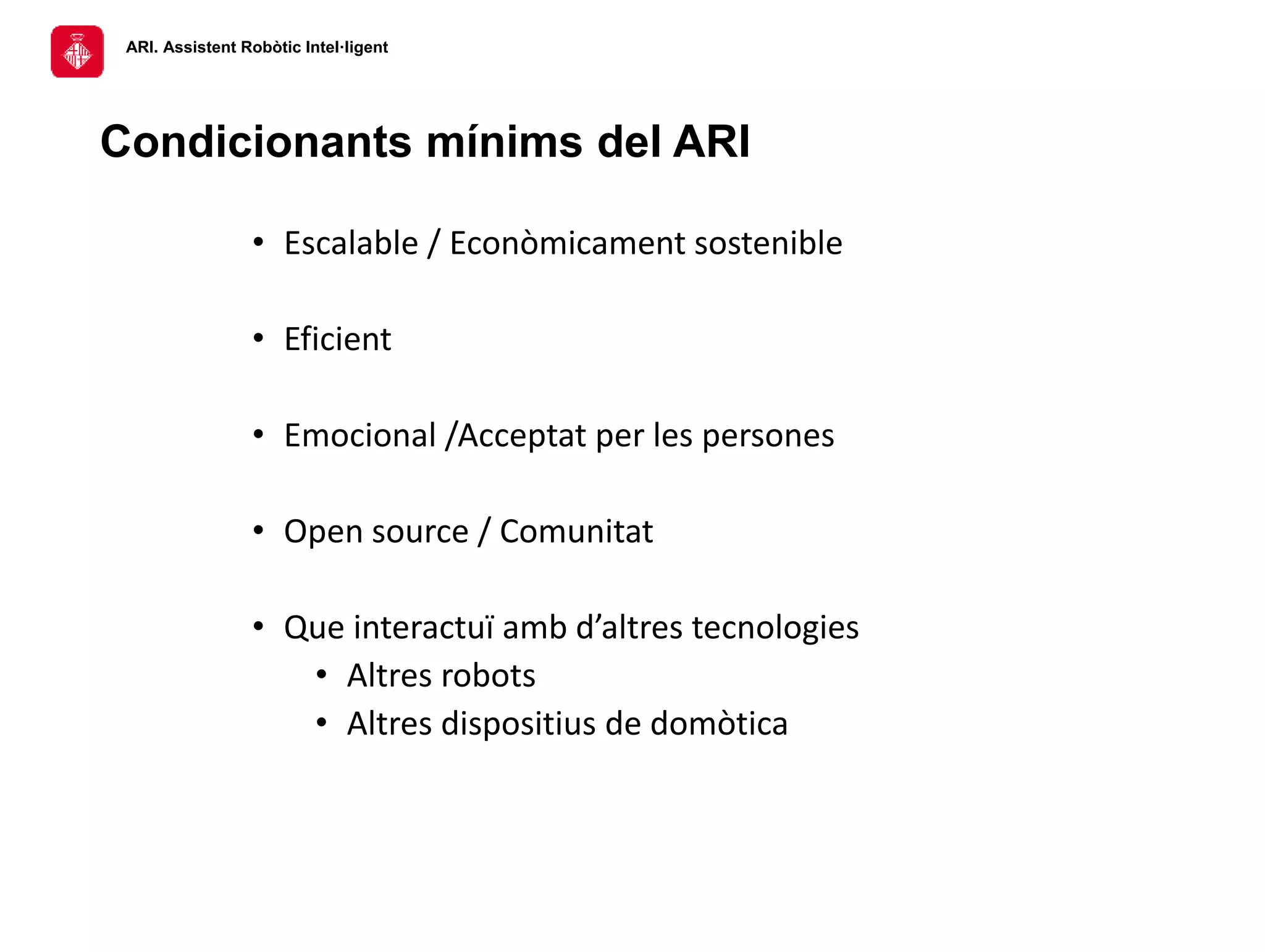 ARI. Assistent Robòtic Intel·ligent
Condicionants mínims del ARI
• Escalable / Econòmicament sostenible
• Eficient
• Emocional /Acceptat per les persones
• Open source / Comunitat
• Que interactuï amb d’altres tecnologies
• Altres robots
• Altres dispositius de domòtica
 