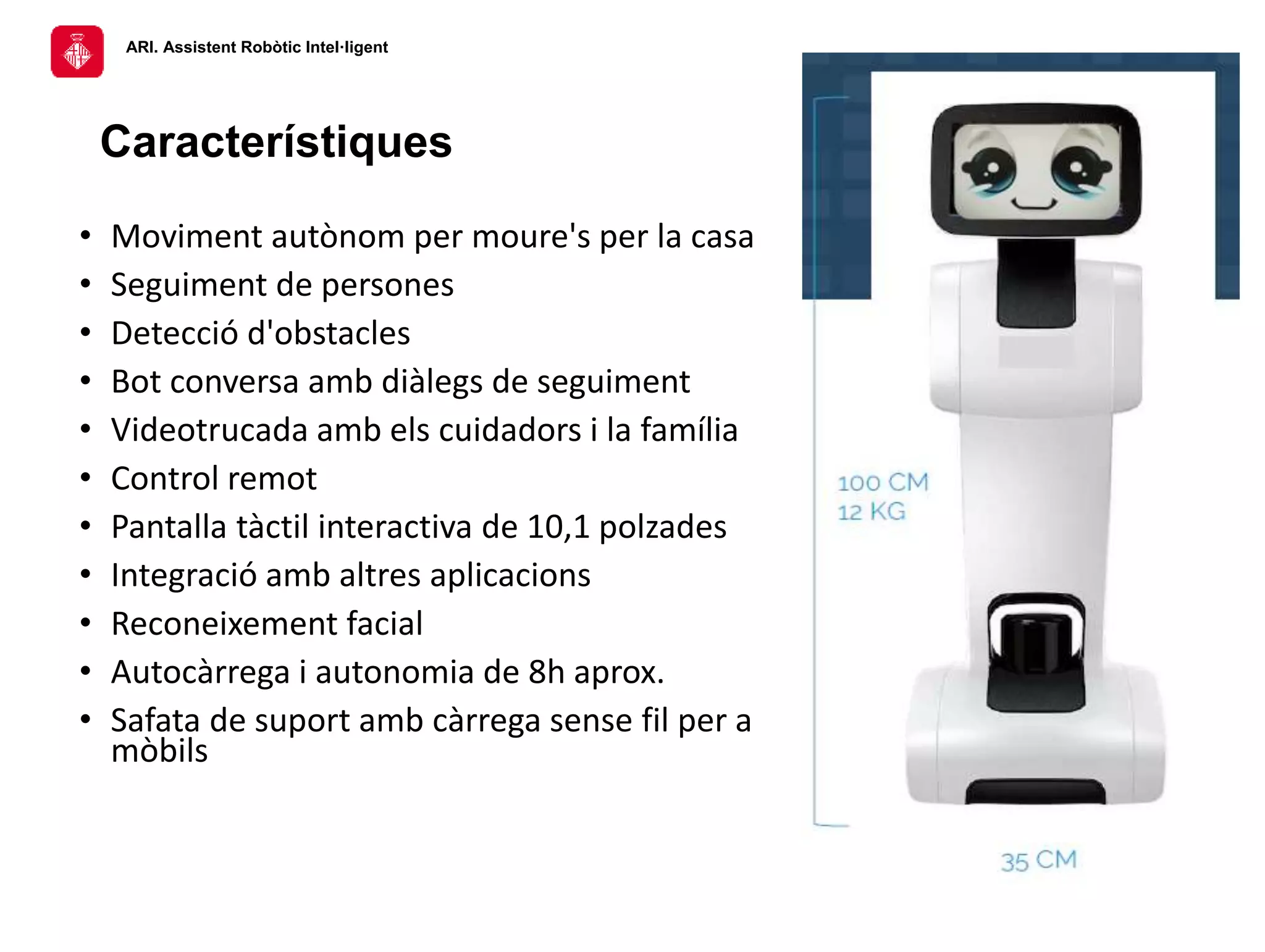 ARI. Assistent Robòtic Intel·ligent
Característiques
• Moviment autònom per moure's per la casa
• Seguiment de persones
• Detecció d'obstacles
• Bot conversa amb diàlegs de seguiment
• Videotrucada amb els cuidadors i la família
• Control remot
• Pantalla tàctil interactiva de 10,1 polzades
• Integració amb altres aplicacions
• Reconeixement facial
• Autocàrrega i autonomia de 8h aprox.
• Safata de suport amb càrrega sense fil per a
mòbils
 