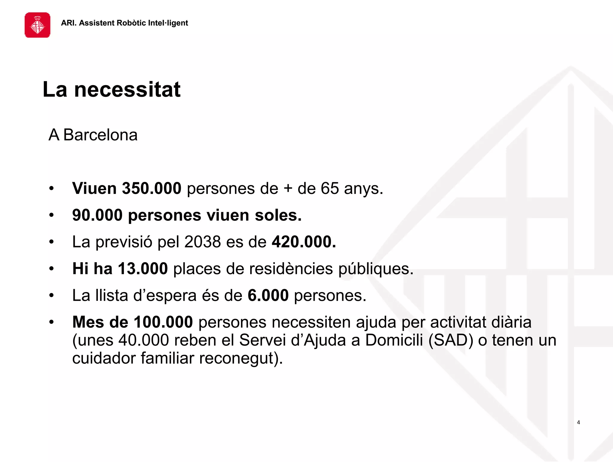 ARI. Assistent Robòtic Intel·ligent
ARI. Assistent Robòtic Intel·ligent
4
La necessitat
A Barcelona
• Viuen 350.000 persones de + de 65 anys.
• 90.000 persones viuen soles.
• La previsió pel 2038 es de 420.000.
• Hi ha 13.000 places de residències públiques.
• La llista d’espera és de 6.000 persones.
• Mes de 100.000 persones necessiten ajuda per activitat diària
(unes 40.000 reben el Servei d’Ajuda a Domicili (SAD) o tenen un
cuidador familiar reconegut).
 