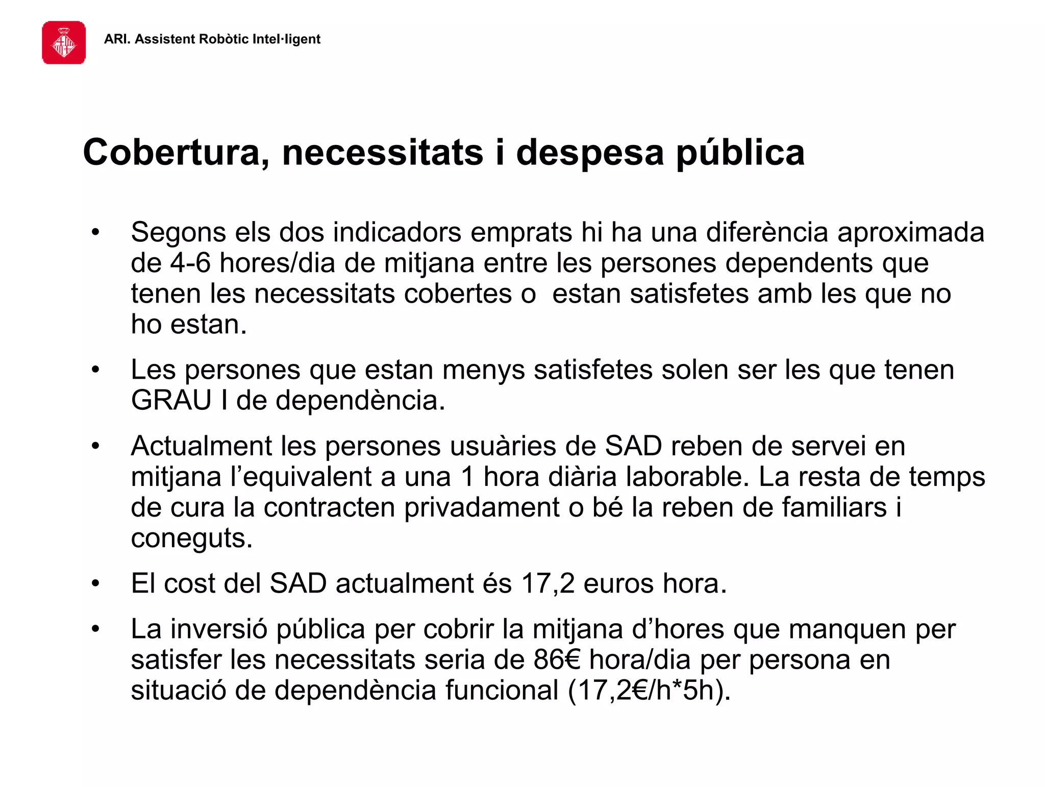 ARI. Assistent Robòtic Intel·ligent
• Segons els dos indicadors emprats hi ha una diferència aproximada
de 4-6 hores/dia de mitjana entre les persones dependents que
tenen les necessitats cobertes o estan satisfetes amb les que no
ho estan.
• Les persones que estan menys satisfetes solen ser les que tenen
GRAU I de dependència.
• Actualment les persones usuàries de SAD reben de servei en
mitjana l’equivalent a una 1 hora diària laborable. La resta de temps
de cura la contracten privadament o bé la reben de familiars i
coneguts.
• El cost del SAD actualment és 17,2 euros hora.
• La inversió pública per cobrir la mitjana d’hores que manquen per
satisfer les necessitats seria de 86€ hora/dia per persona en
situació de dependència funcional (17,2€/h*5h).
Cobertura, necessitats i despesa pública
 