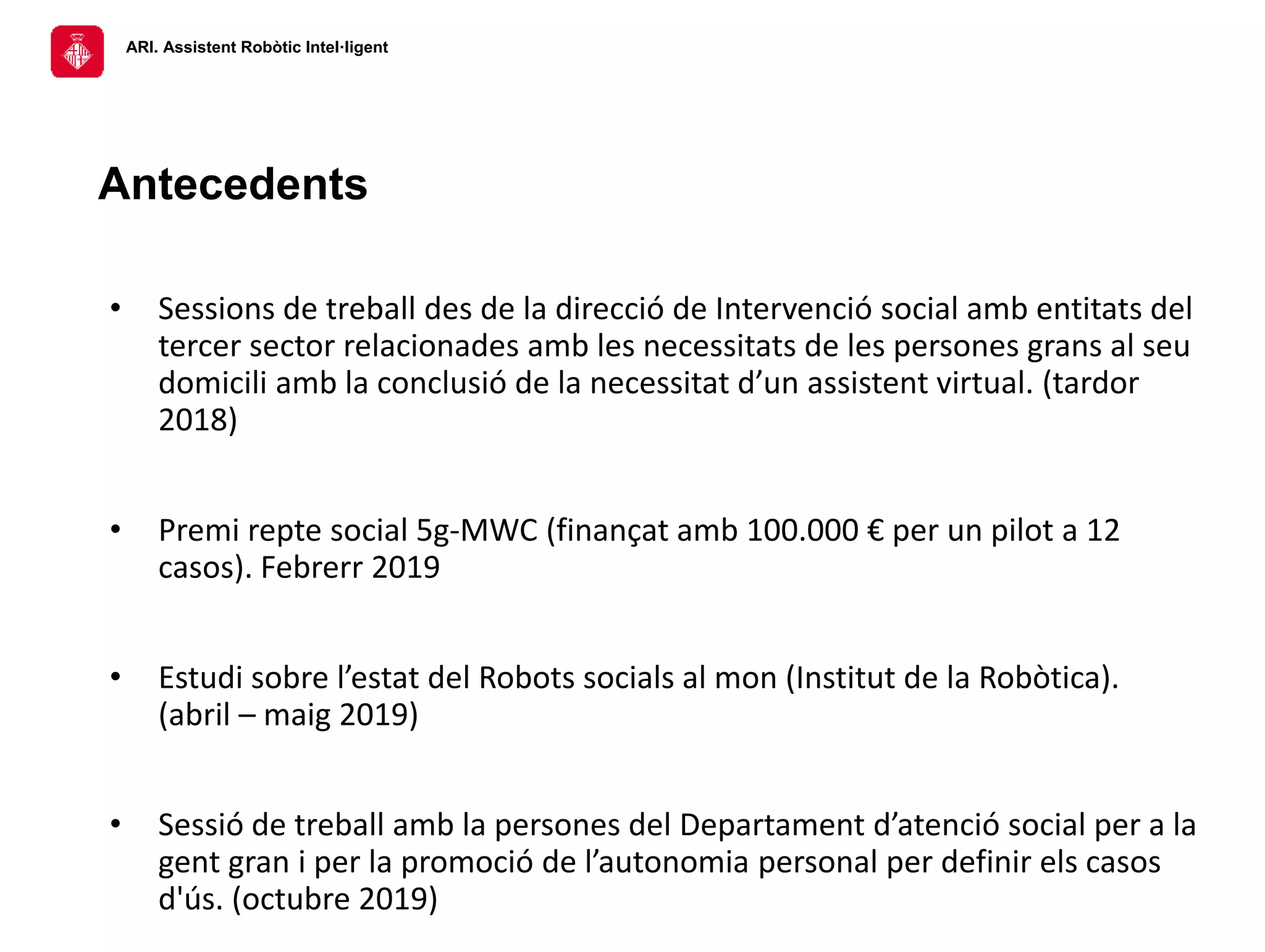ARI. Assistent Robòtic Intel·ligent
• Sessions de treball des de la direcció de Intervenció social amb entitats del
tercer sector relacionades amb les necessitats de les persones grans al seu
domicili amb la conclusió de la necessitat d’un assistent virtual. (tardor
2018)
• Premi repte social 5g-MWC (finançat amb 100.000 € per un pilot a 12
casos). Febrerr 2019
• Estudi sobre l’estat del Robots socials al mon (Institut de la Robòtica).
(abril – maig 2019)
• Sessió de treball amb la persones del Departament d’atenció social per a la
gent gran i per la promoció de l’autonomia personal per definir els casos
d'ús. (octubre 2019)
Antecedents
 