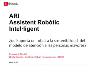 ARI. Assistent Robòtic Intel·ligent
ARI
Assistent Robòtic
Intel·ligent
¿qué aporta un robot a la sostenibilidad del
modelo de atención a las personas mayores?
Innovació Social.
Drets Socials, Justícia Global, Feminismes i LGTBI
Març 2022
 