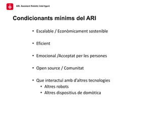 ARI. Assistent Robòtic Intel·ligent
Condicionants mínims del ARI
• Escalable / Econòmicament sostenible
• Eficient
• Emoci...