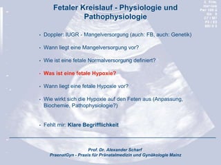 Prof. Dr. Alexander Scharf
PraenatGyn - Praxis für Pränatalmedizin und Gynäkologie Mainz
Fetaler Kreislauf - Physiologie und
Pathophysiologie
• Doppler: IUGR - Mangelversorgung (auch: FB, auch: Genetik)
• Wann liegt eine Mangelversorgung vor?
• Wie ist eine fetale Normalversorgung definiert?
• Was ist eine fetale Hypoxie?
• Wann liegt eine fetale Hypoxie vor?
• Wie wirkt sich die Hypoxie auf den Feten aus (Anpassung,
Biochemie, Pathophysiologie?)
• Fehlt mir: Klare Begrifflichkeit
 