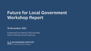 Future for Local Government
Workshop Report
18 November 2021
Presented by Wendy McGuinness
CEO of McGuinness Institute
 