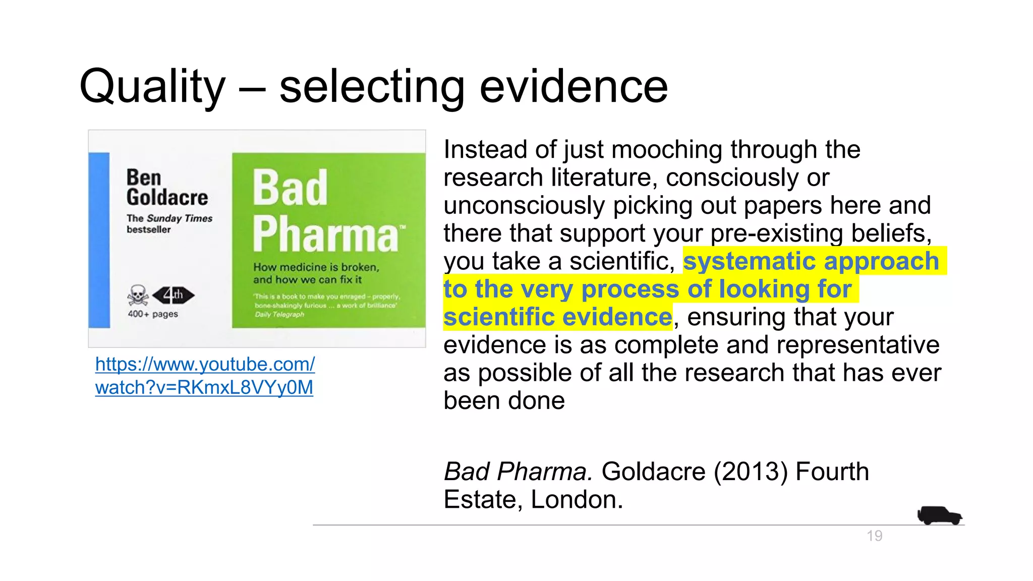 Quality – selecting evidence
Instead of just mooching through the
research literature, consciously or
unconsciously picking out papers here and
there that support your pre-existing beliefs,
you take a scientific, systematic approach
to the very process of looking for
scientific evidence, ensuring that your
evidence is as complete and representative
as possible of all the research that has ever
been done
Bad Pharma. Goldacre (2013) Fourth
Estate, London.
19
https://www.youtube.com/
watch?v=RKmxL8VYy0M
 