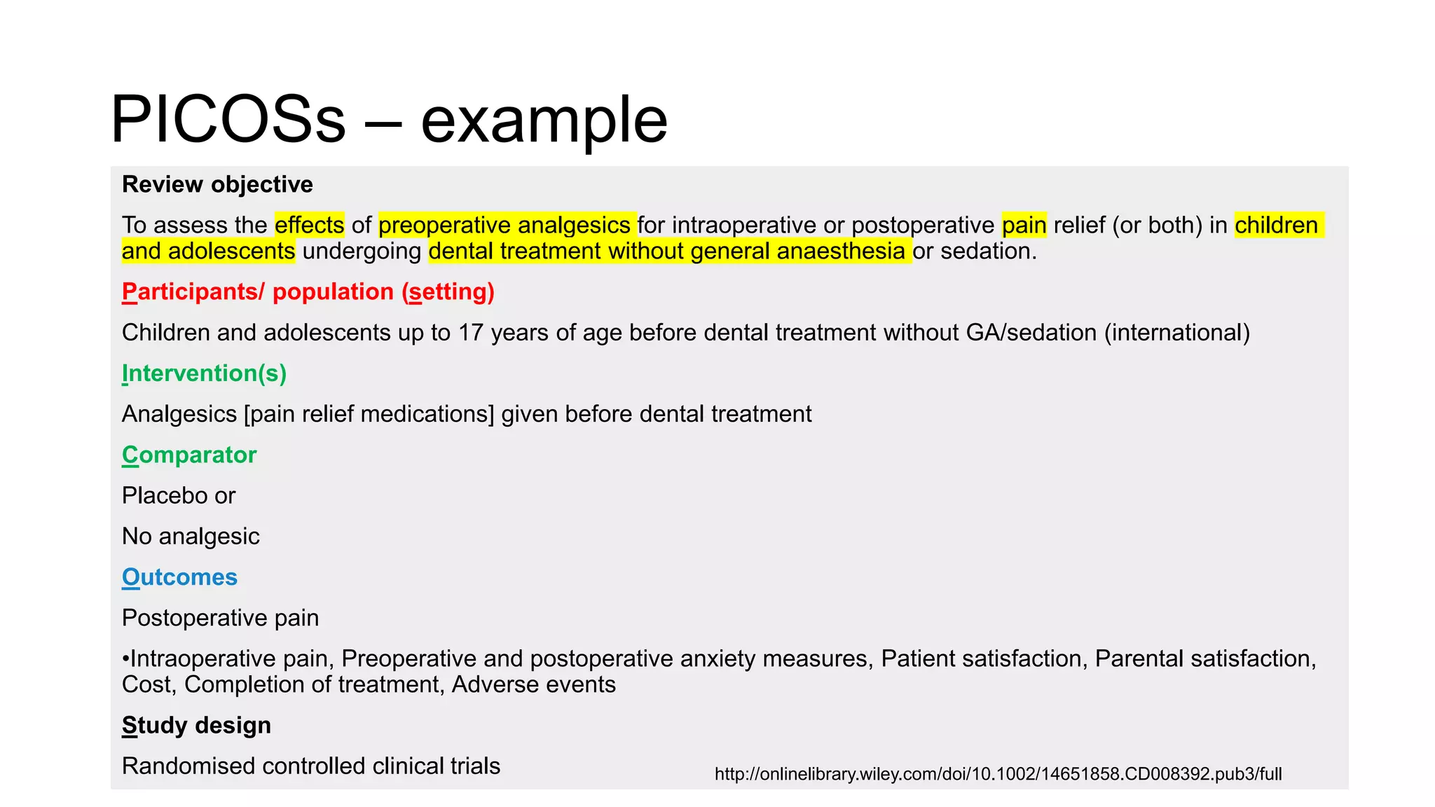 PICOSs – example
Review objective
To assess the effects of preoperative analgesics for intraoperative or postoperative pain relief (or both) in children
and adolescents undergoing dental treatment without general anaesthesia or sedation.
Participants/ population (setting)
Children and adolescents up to 17 years of age before dental treatment without GA/sedation (international)
Intervention(s)
Analgesics [pain relief medications] given before dental treatment
Comparator
Placebo or
No analgesic
Outcomes
Postoperative pain
•Intraoperative pain, Preoperative and postoperative anxiety measures, Patient satisfaction, Parental satisfaction,
Cost, Completion of treatment, Adverse events
Study design
Randomised controlled clinical trials http://onlinelibrary.wiley.com/doi/10.1002/14651858.CD008392.pub3/full
 