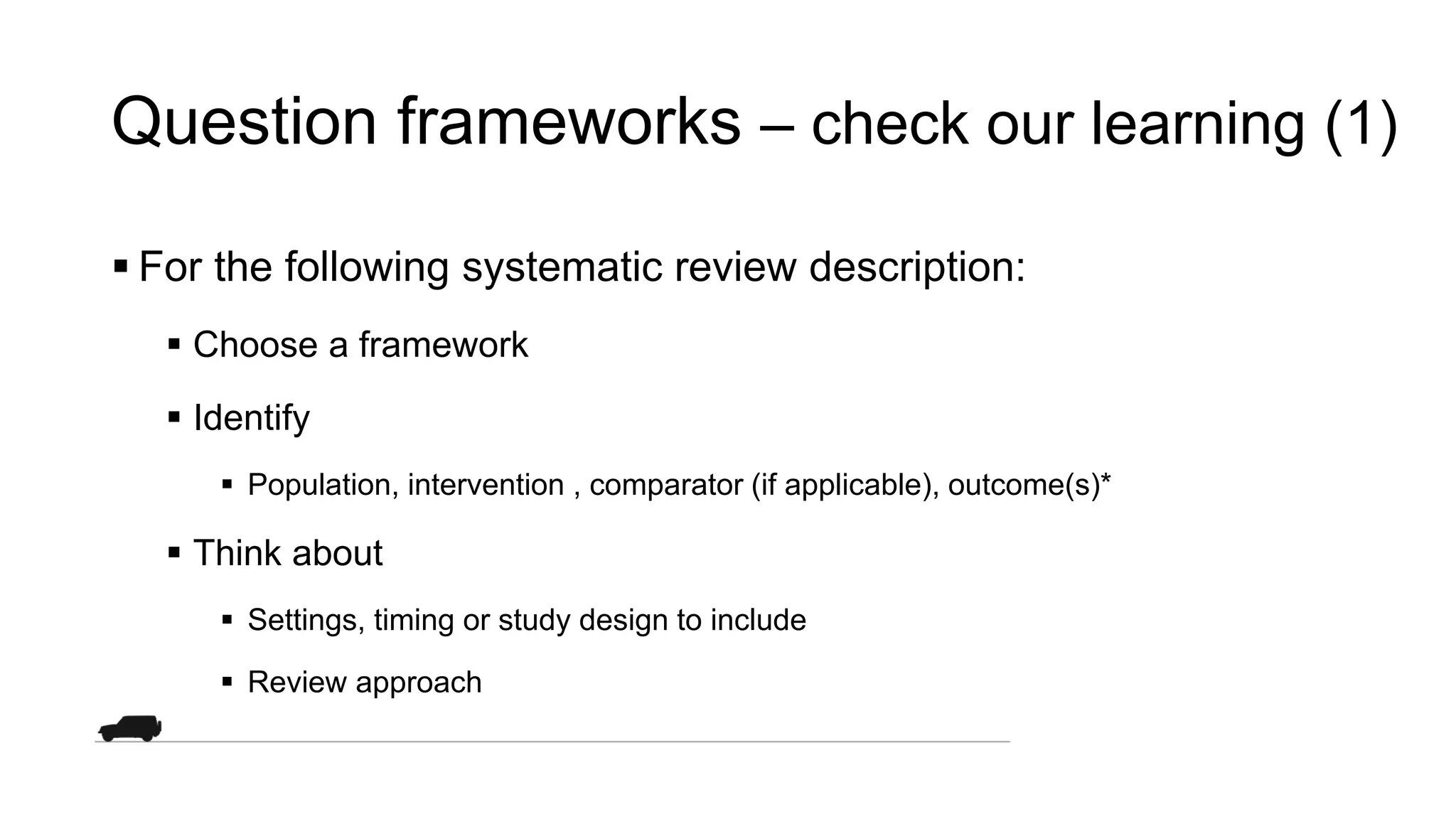 Question frameworks – check our learning (1)
 For the following systematic review description:
 Choose a framework
 Identify
 Population, intervention , comparator (if applicable), outcome(s)*
 Think about
 Settings, timing or study design to include
 Review approach
 