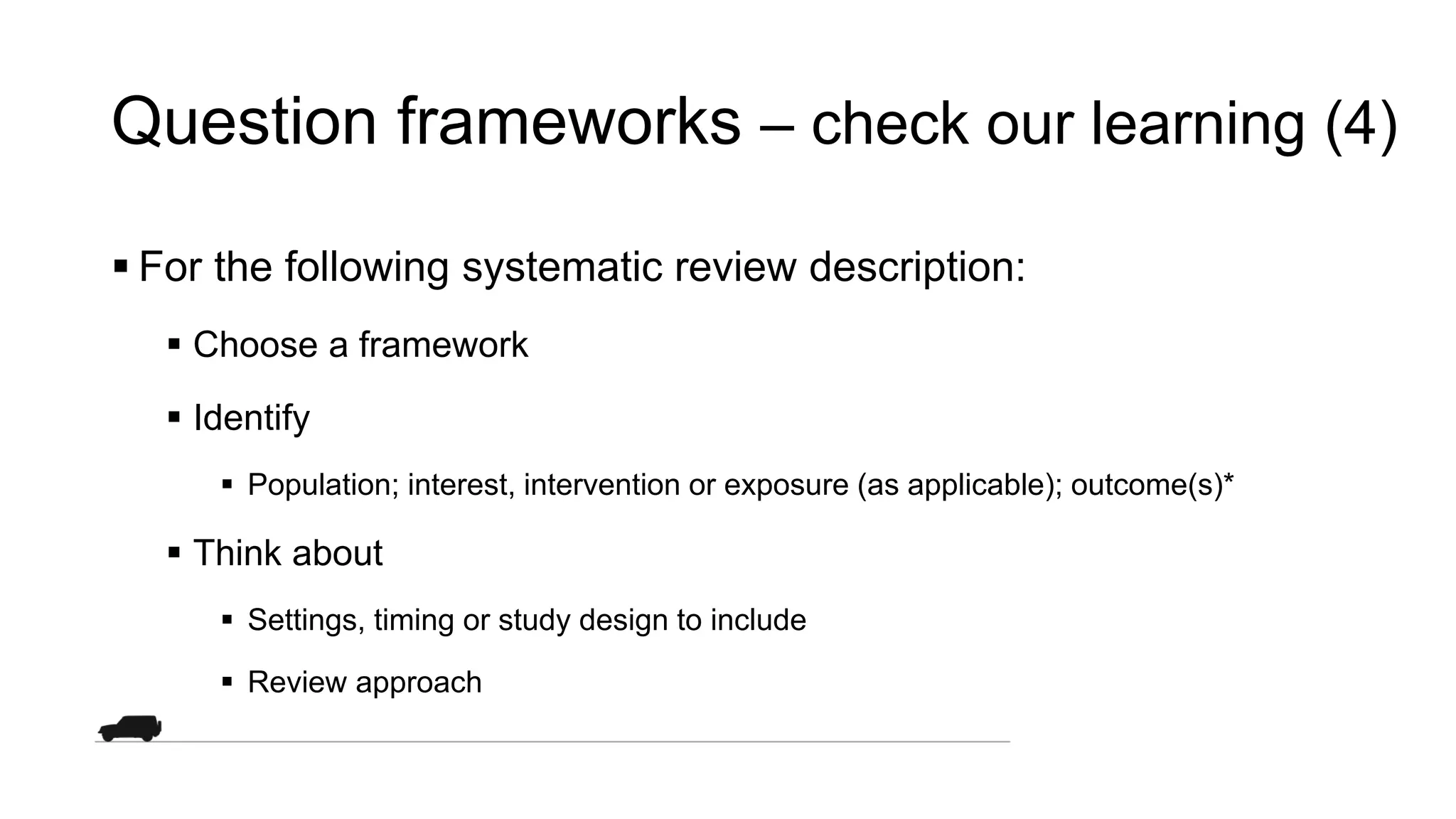 Question frameworks – check our learning (4)
 For the following systematic review description:
 Choose a framework
 Identify
 Population; interest, intervention or exposure (as applicable); outcome(s)*
 Think about
 Settings, timing or study design to include
 Review approach
 