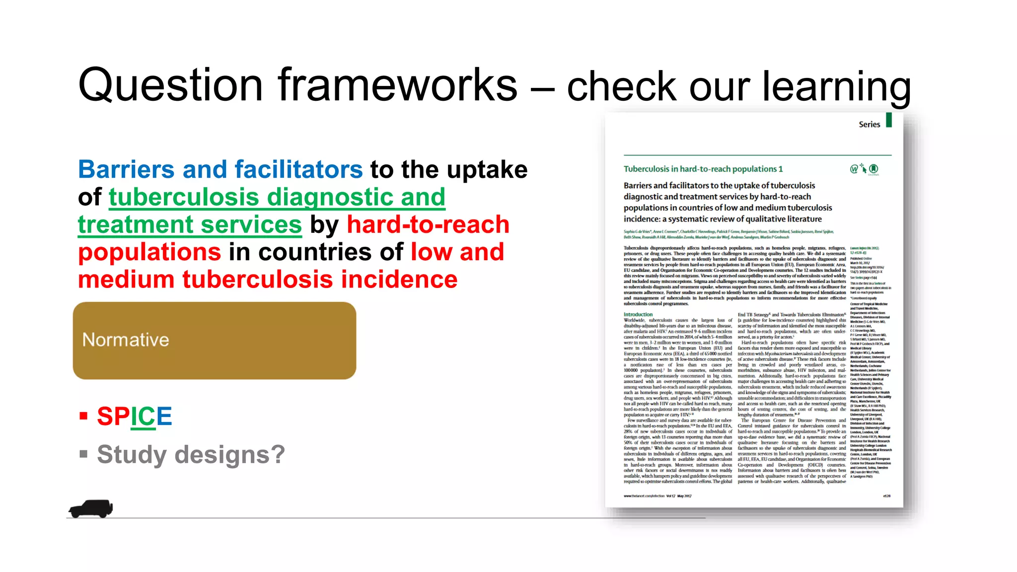 Question frameworks – check our learning
Barriers and facilitators to the uptake
of tuberculosis diagnostic and
treatment services by hard-to-reach
populations in countries of low and
medium tuberculosis incidence
 SPICE
 Study designs?
 