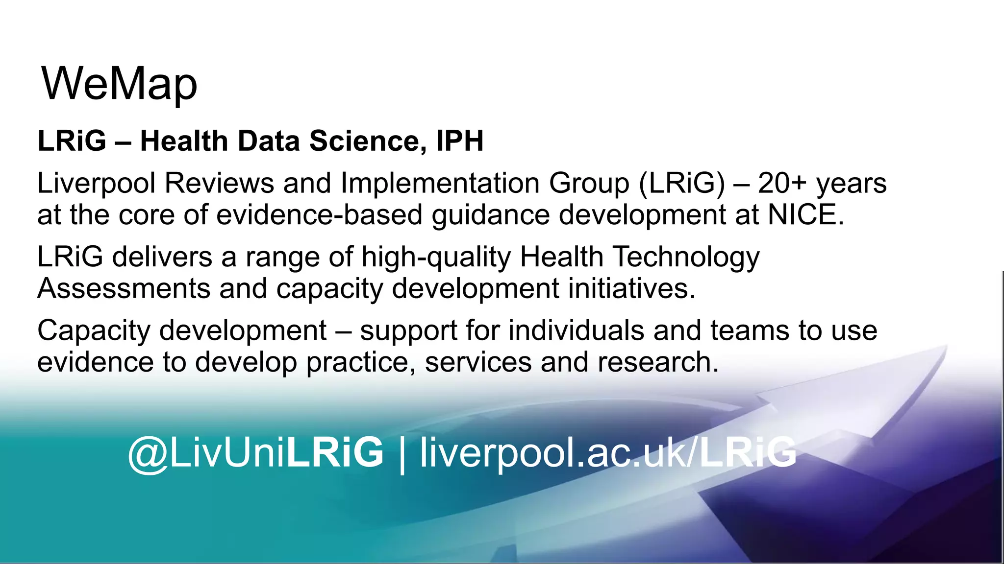 WeMap
LRiG – Health Data Science, IPH
Liverpool Reviews and Implementation Group (LRiG) – 20+ years
at the core of evidence-based guidance development at NICE.
LRiG delivers a range of high-quality Health Technology
Assessments and capacity development initiatives.
Capacity development – support for individuals and teams to use
evidence to develop practice, services and research.
@LivUniLRiG | liverpool.ac.uk/LRiG
 