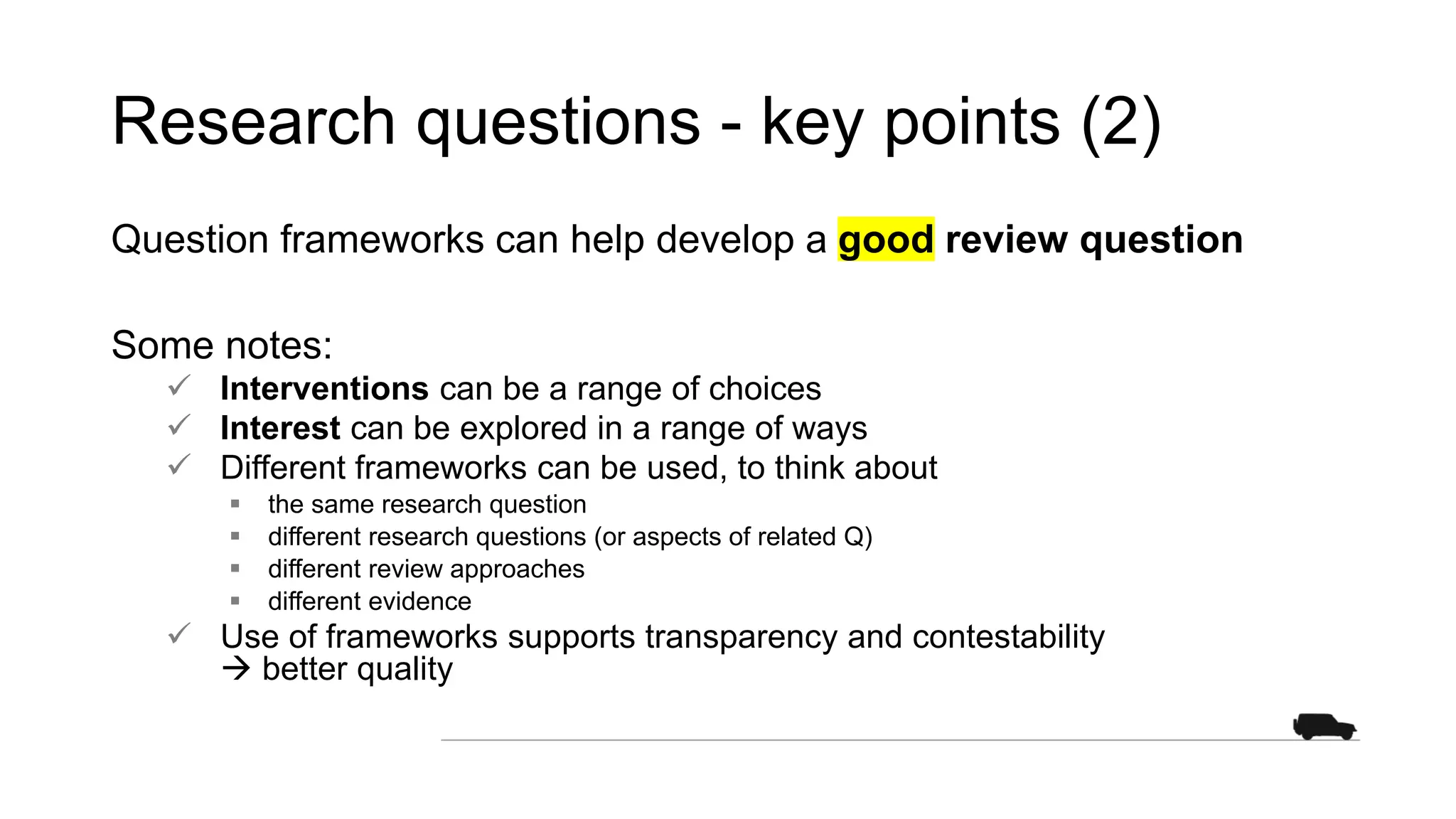 Research questions - key points (2)
Question frameworks can help develop a good review question
Some notes:
 Interventions can be a range of choices
 Interest can be explored in a range of ways
 Different frameworks can be used, to think about
 the same research question
 different research questions (or aspects of related Q)
 different review approaches
 different evidence
 Use of frameworks supports transparency and contestability
 better quality
 