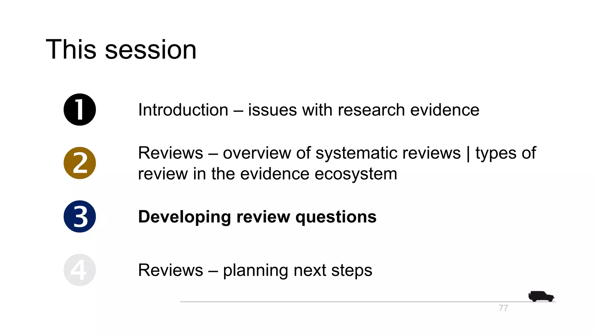 This session
 Introduction – issues with research evidence
 Reviews – overview of systematic reviews | types of
review in the evidence ecosystem
 Developing review questions
 Reviews – planning next steps
77
 