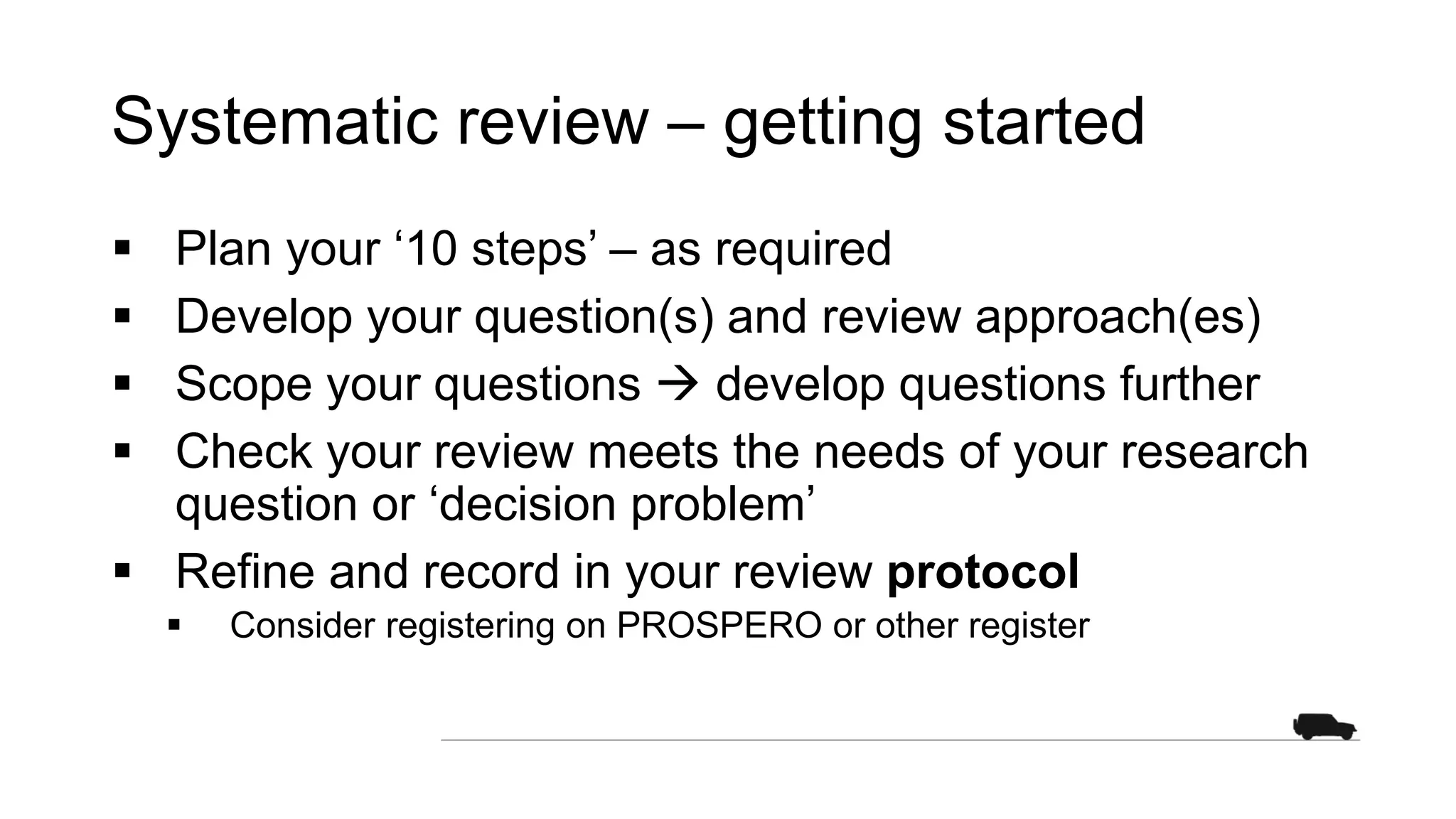 Systematic review – getting started
 Plan your ‘10 steps’ – as required
 Develop your question(s) and review approach(es)
 Scope your questions  develop questions further
 Check your review meets the needs of your research
question or ‘decision problem’
 Refine and record in your review protocol
 Consider registering on PROSPERO or other register
 