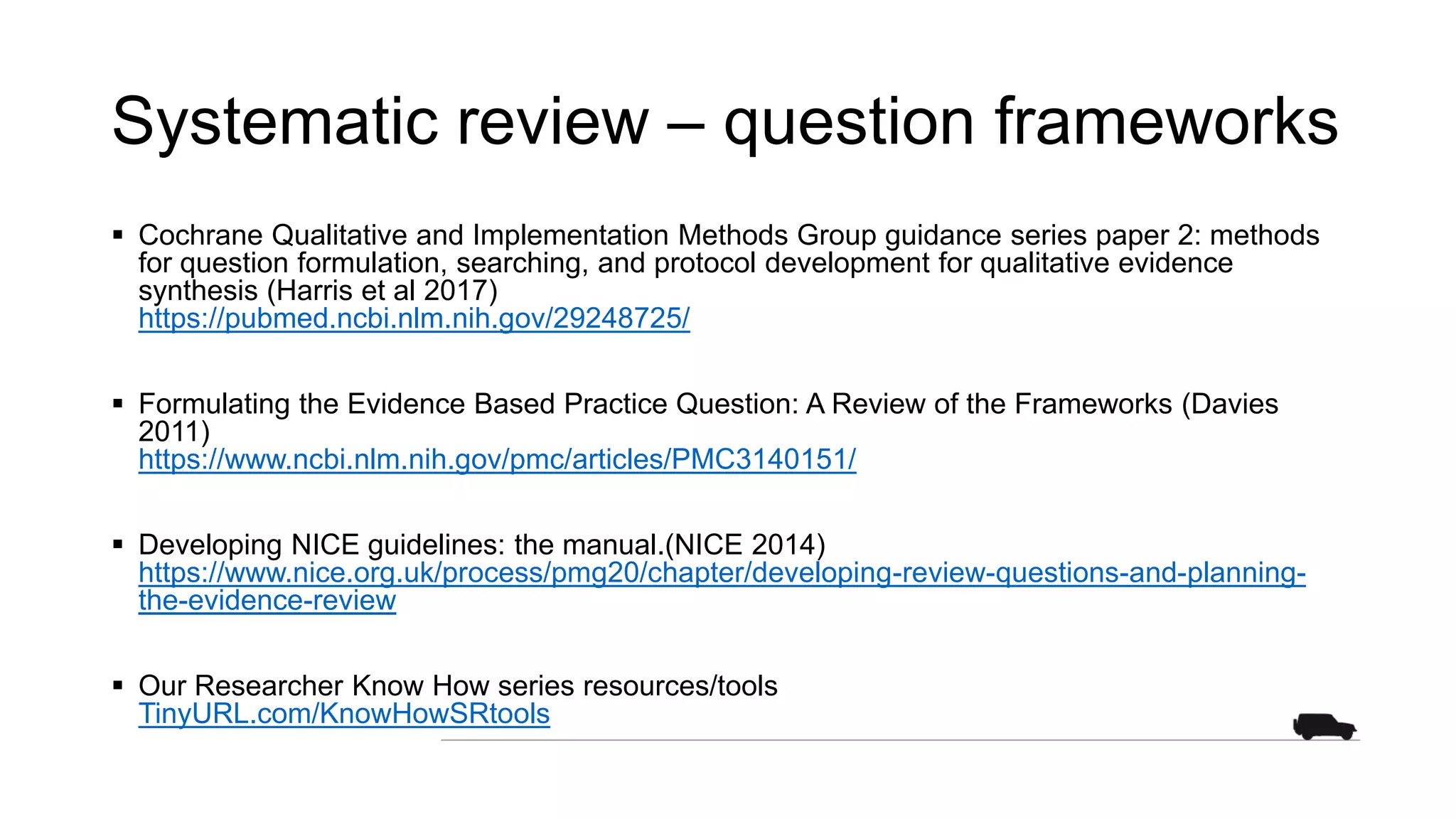 Systematic review – question frameworks
 Cochrane Qualitative and Implementation Methods Group guidance series paper 2: methods
for question formulation, searching, and protocol development for qualitative evidence
synthesis (Harris et al 2017)
https://pubmed.ncbi.nlm.nih.gov/29248725/
 Formulating the Evidence Based Practice Question: A Review of the Frameworks (Davies
2011)
https://www.ncbi.nlm.nih.gov/pmc/articles/PMC3140151/
 Developing NICE guidelines: the manual.(NICE 2014)
https://www.nice.org.uk/process/pmg20/chapter/developing-review-questions-and-planning-
the-evidence-review
 Our Researcher Know How series resources/tools
TinyURL.com/KnowHowSRtools
 