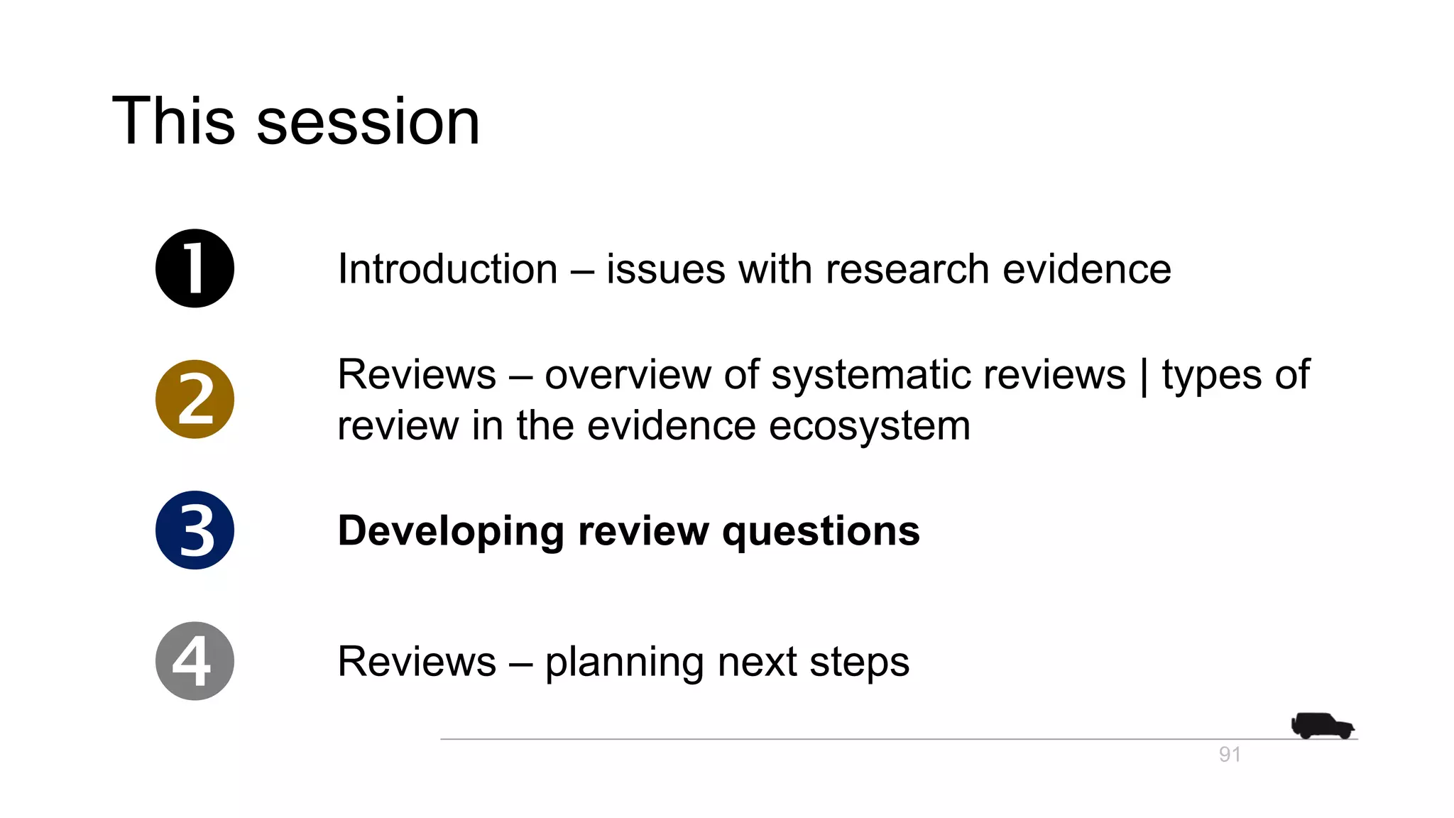 This session
 Introduction – issues with research evidence
 Reviews – overview of systematic reviews | types of
review in the evidence ecosystem
 Developing review questions
 Reviews – planning next steps
91
 