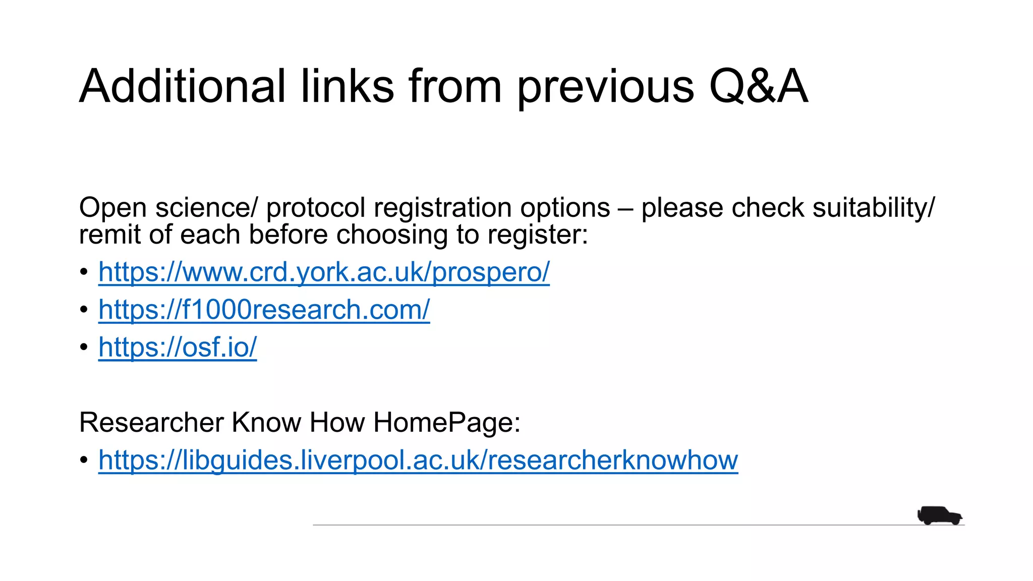 Additional links from previous Q&A
Open science/ protocol registration options – please check suitability/
remit of each before choosing to register:
• https://www.crd.york.ac.uk/prospero/
• https://f1000research.com/
• https://osf.io/
Researcher Know How HomePage:
• https://libguides.liverpool.ac.uk/researcherknowhow
 
