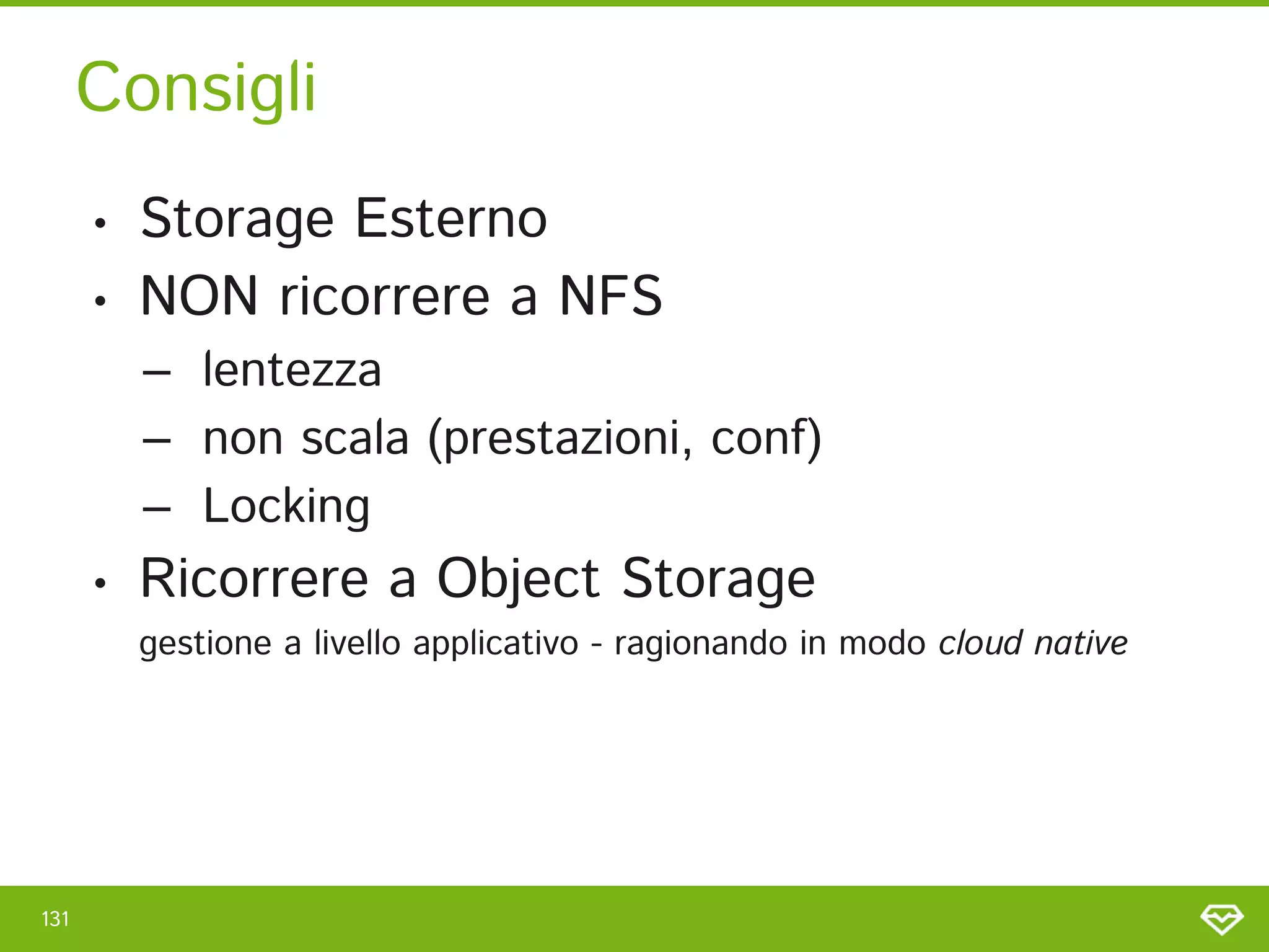 Consigli 
131 
• Storage Esterno 
• NON ricorrere a NFS 
– lentezza 
– non scala (prestazioni, conf) 
– Locking 
• Ricorrere a Object Storage  
gestione a livello applicativo - ragionando in modo cloud native 
 