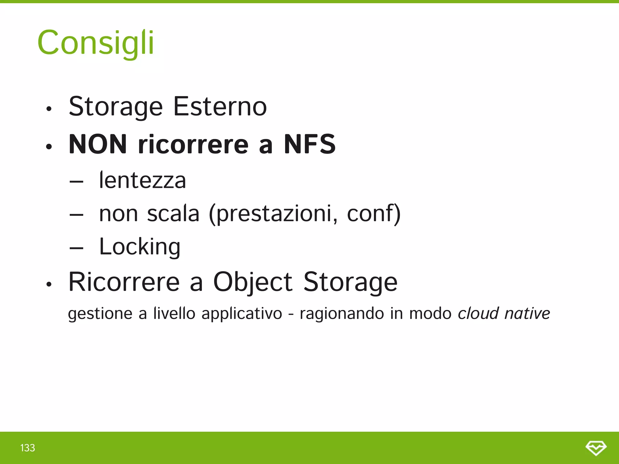 Consigli 
133 
• Storage Esterno 
• NON ricorrere a NFS 
– lentezza 
– non scala (prestazioni, conf) 
– Locking 
• Ricorrere a Object Storage  
gestione a livello applicativo - ragionando in modo cloud native 
 
