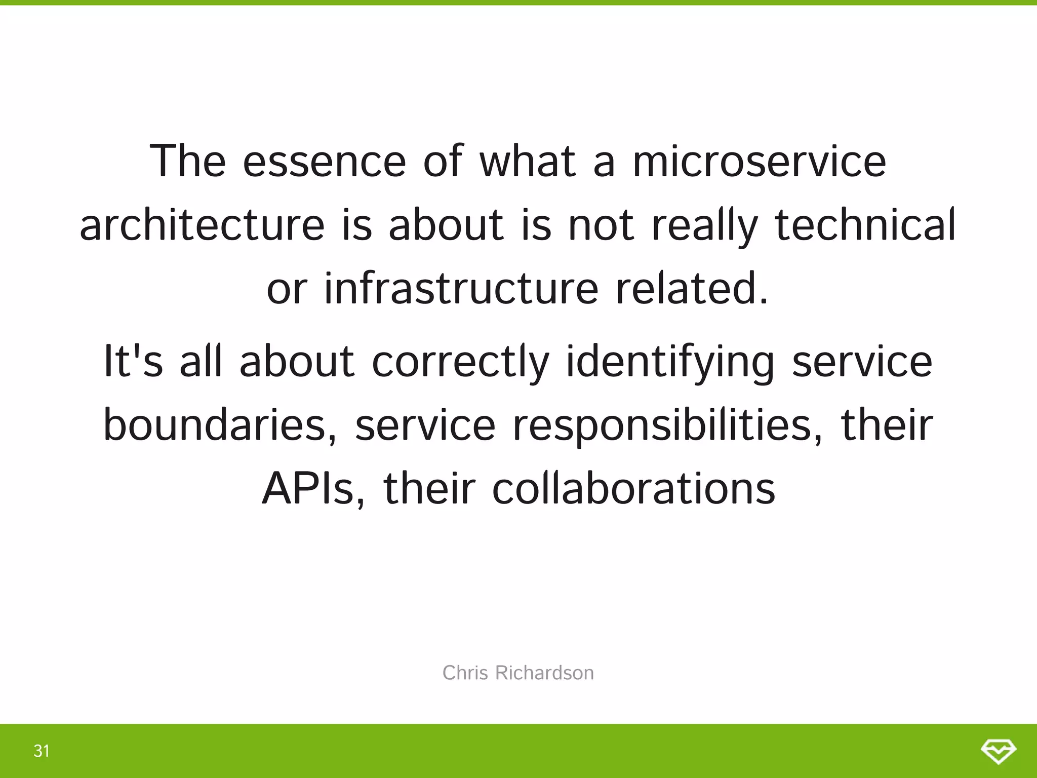 The essence of what a microservice
architecture is about is not really technical
or infrastructure related. 
It's all about correctly identifying service
boundaries, service responsibilities, their
APIs, their collaborations 
31 
Chris Richardson 
 