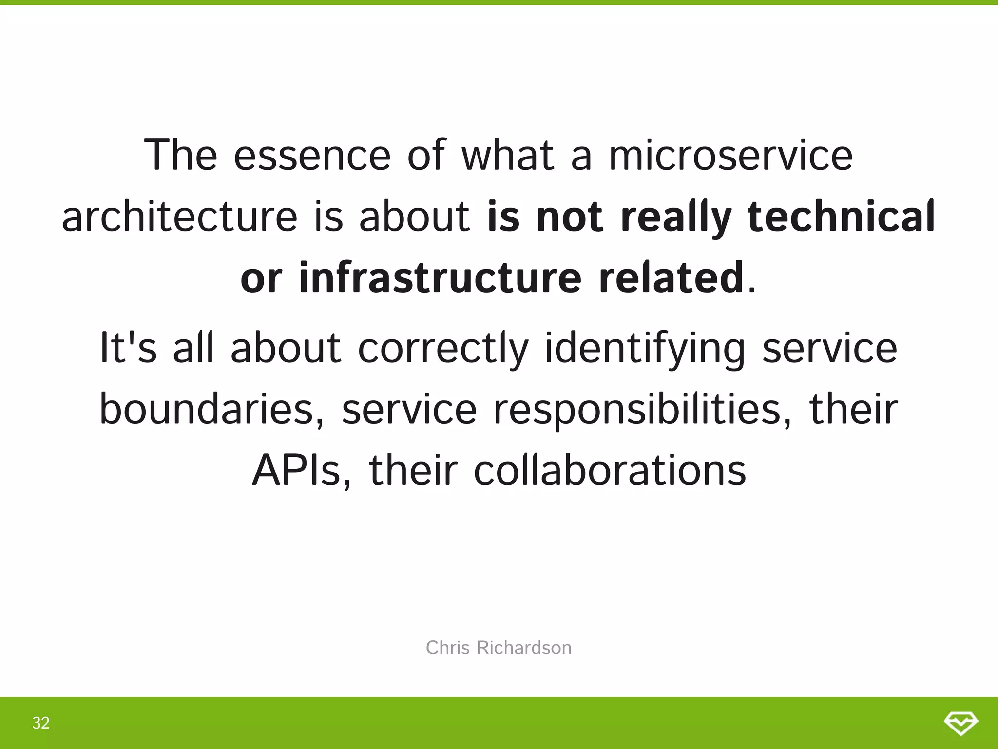 The essence of what a microservice
architecture is about is not really technical
or infrastructure related. 
It's all about correctly identifying service
boundaries, service responsibilities, their
APIs, their collaborations 
32 
Chris Richardson 
 