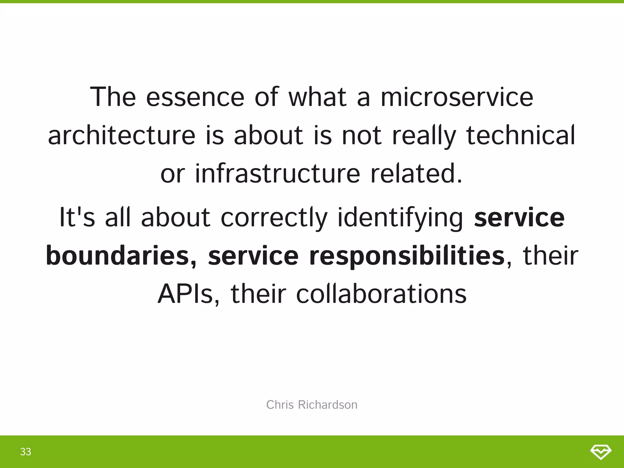 The essence of what a microservice
architecture is about is not really technical
or infrastructure related. 
It's all about correctly identifying service
boundaries, service responsibilities, their
APIs, their collaborations 
33 
Chris Richardson 
 