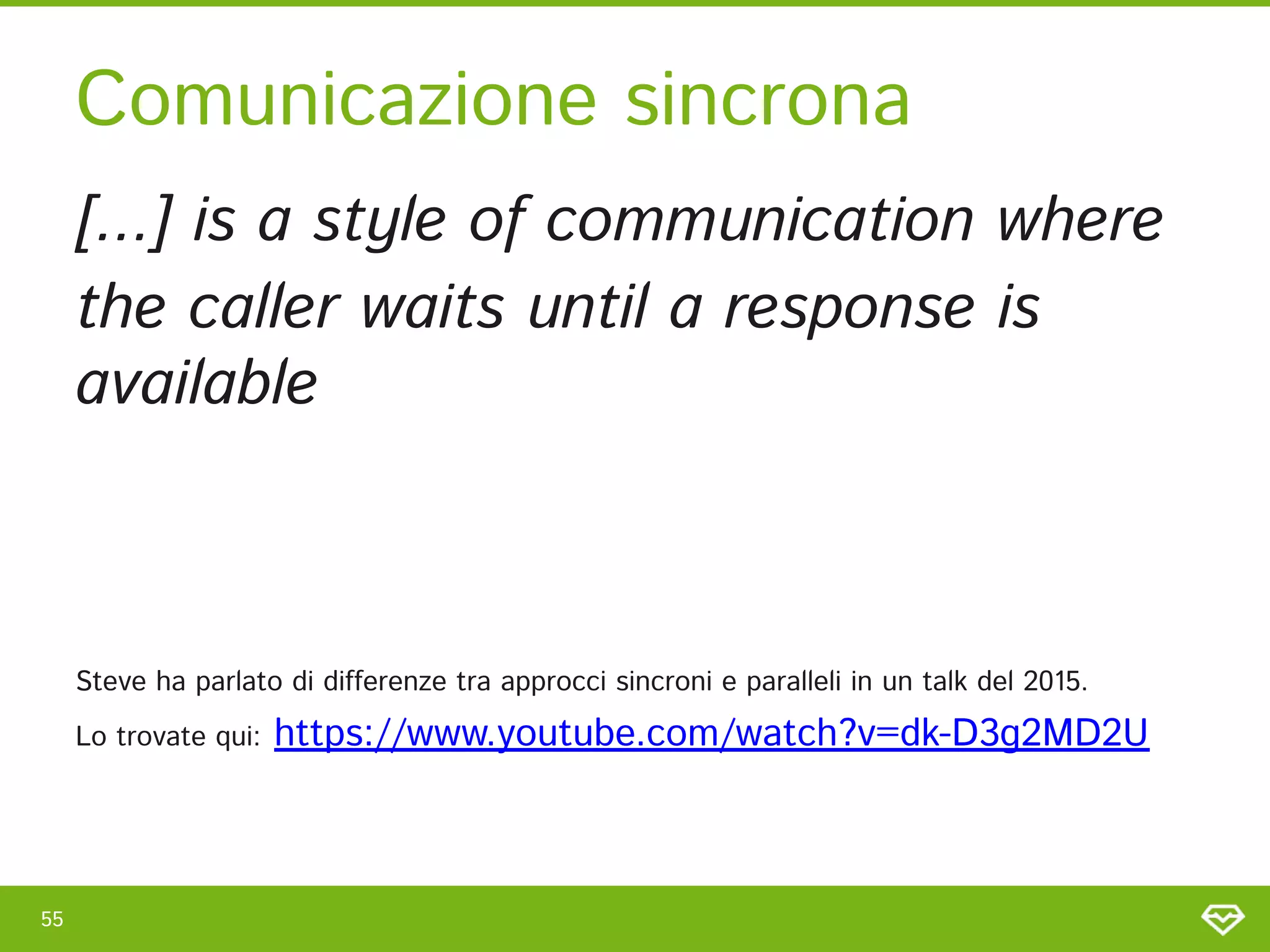 55 
Comunicazione sincrona 
[...] is a style of communication where 
the caller waits until a response is
available 
 
 
 
Steve ha parlato di differenze tra approcci sincroni e paralleli in un talk del 2015.  
Lo trovate qui: https://www.youtube.com/watch?v=dk-D3g2MD2U  
 
